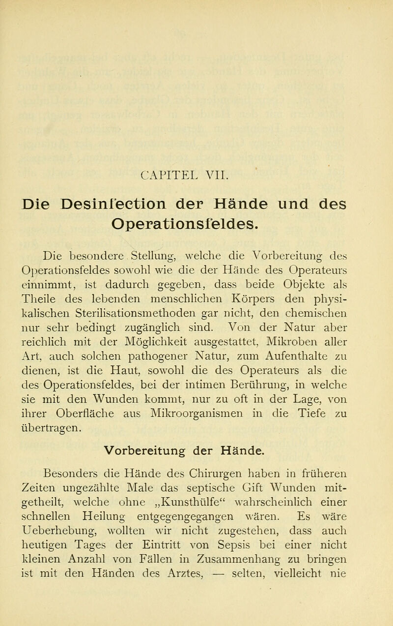 CAPITEL VII. Die Desinleetion der Hände und des Operationsfeldes. Die besondere Stellung, welche die Vorbereitung des Operationsfeldes sowohl wie die der Hände des Operateurs einnimmt, ist dadurch gegeben, dass beide Objekte als Theile des lebenden menschlichen Körpers den physi- kalischen Sterilisationsmethoden gar nicht, den chemischen nur sehr bedingt zugänglich sind. Von der Natur aber reichlich mit der Möglichkeit ausgestattet, Mikroben aller Art, auch solchen pathogener Natur, zum Aufenthalte zu dienen, ist die Haut, sowohl die des Operateurs als die des Operationsfeldes, bei der intimen Berührung, in welche sie mit den Wunden kommt, nur zu oft in der Lage, von ihrer Oberfläche aus Mikroorganismen in die Tiefe zu übertragen. Vorbereitung der Hände. Besonders die Hände des Chirurgen haben in früheren Zeiten ungezählte Male das septische Gift Wunden mit- getheilt, welche ohne „Kunsthülfe wahrscheinlich einer schnellen Heilung entgegengegangen wären. Es wäre Ueberhebung, wollten wir nicht zugestehen, dass auch heutigen Tages der Eintritt von Sepsis bei einer nicht kleinen Anzahl von Fällen in Zusammenhang zu bringen ist mit den Händen des Arztes, — selten, vielleicht nie