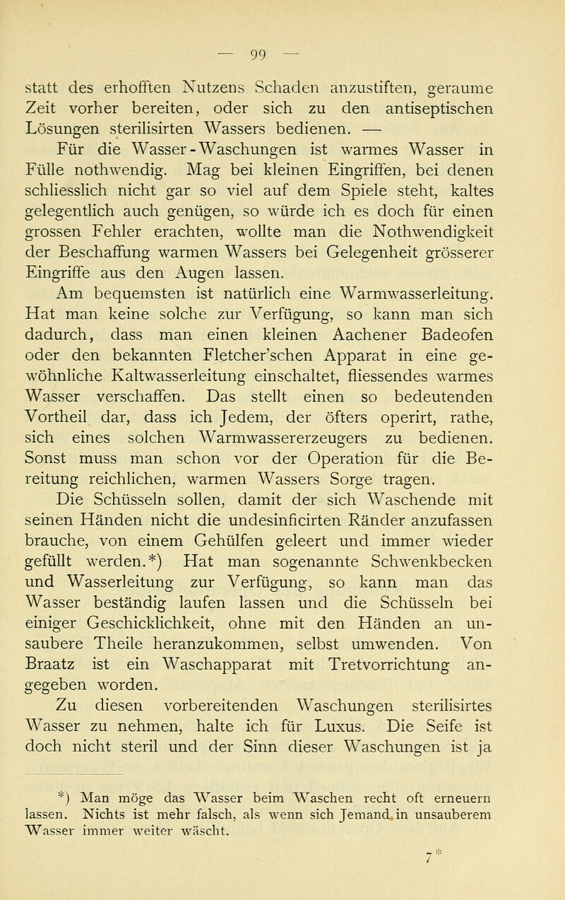 statt des erhofften Nutzens Schaden anzustiften, geraume Zeit vorher bereiten, oder sich zu den antiseptischen Lösungen sterihsirten Wassers bedienen. — Für die Wasser-Waschungen ist warmes Wasser in Fülle nothwendig. Mag bei kleinen Eingriffen, bei denen schliesslich nicht gar so viel auf dem Spiele steht, kaltes gelegentlich auch genügen, so würde ich es doch für einen grossen Fehler erachten, wollte man die Nothwendigkeit der Beschaffung warmen Wassers bei Gelegenheit grösserer Eingriffe aus den Augen lassen. Am bequemsten ist natürlich eine Warmwasserleitung. Hat man keine solche zur Verfügung, so kann man sich dadurch, dass man einen kleinen Aachener Badeofen oder den bekannten Fletcher'schen Apparat in eine ge- wöhnliche Kaltwasserleitung einschaltet, fiiessendes warmes Wasser verschaffen. Das stellt einen so bedeutenden Vortheil dar, dass ich Jedem, der öfters operirt, rathe, sich eines solchen Warmwassererzeugers zu bedienen. Sonst muss man schon vor der Operation für die Be- reitung reichlichen, warmen Wassers Sorge tragen. Die Schüsseln sollen, damit der sich Waschende mit seinen Händen nicht die undesinficirten Ränder anzufassen brauche, von einem Gehülfen geleert und immer wieder gefüllt werden.*) Hat man sogenannte Schwenkbecken und Wasserleitung zur Verfügung, so kann man das Wasser beständig laufen lassen und die Schüsseln bei einiger Geschicklichkeit, ohne mit den Händen an un- saubere Theile heranzukommen, selbst umwenden. Von Braatz ist ein Waschapparat mit Tretvorrichtung an- gegeben worden. Zu diesen vorbereitenden Waschungen sterilisirtes Wasser zu nehmen, halte ich für Luxus. Die Seife ist doch nicht steril und der Sinn dieser Waschungen ist ja *) Man möge das Wasser beim Waschen recht oft erneuern lassen. Nichts ist mehr falsch, als wenn sich Jemand, in unsauberem Wasser immer weiter wäscht.