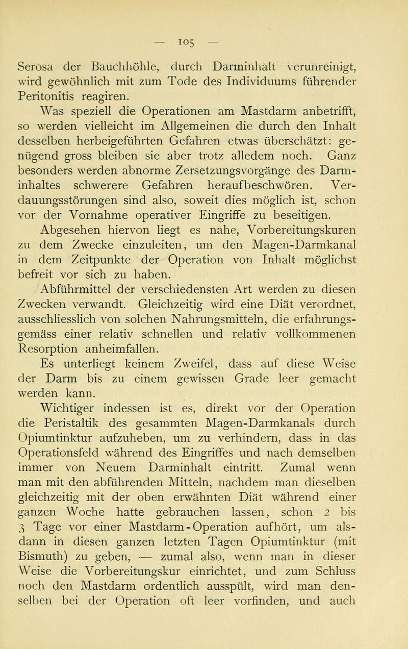 Serosa der Bauchhöhle, durch Darmmhah verunreinigt, wird gewöhnlich mit zum Tode des Individuums führender Peritonitis reagiren. Was speziell die Operationen am Mastdarm anbetrifft, so werden vielleicht im Allgemeinen die durch den Inhalt desselben herbeigeführten Gefahren etwas überschätzt: ge- nügend gross bleiben sie aber trotz alledem noch. Ganz besonders werden abnorme Zersetzungsvorgänge des Darm- inhaltes schwerere Gefahren heraufbeschwören. Ver- dauungsstörungen sind also, soweit dies möglich ist, schon vor der Vornahme operativer Eingriffe zu beseitigen. Abgesehen hiervon liegt es nahe, Vorbereitungskuren zu dem Zwecke einzuleiten, um den Magen-Darmkanal in dem Zeitpunkte der Operation von Inhalt möglichst befreit vor sich zu haben. Abführmittel der verschiedensten Art werden zu diesen Zwecken verwandt. Gleichzeitig wird eine Diät verordnet, ausschliesslich von solchen Nahrungsmitteln, die erfahrungs- gemäss einer relativ schnellen und relativ vollkommenen Resorption anheimfallen. Es unterliegt keinem Zweifel, dass auf diese Weise der Darm bis zu einem gewissen Grade leer gemacht werden kann. Wichtiger indessen ist es, direkt vor der Operation die Peristaltik des gesammten Magen-Darmkanals durch Opiumtinktur aufzuheben, um zu verhindern, dass in das Operationsfeld während des Eingriffes und nach demselben immer von Neuem Darminhalt eintritt. Zumal wenn man mit den abführenden Mitteln, nachdem man dieselben gleichzeitig mit der oben erwähnten Diät während einer ganzen Woche hatte gebrauchen lassen, schon 2 bis 3 Tage vor einer Mastdarm - Operation aufhört, um als- dann in diesen ganzen letzten Tagen Opiumtinktur (mit Bismuth) zu geben, -— zumal also, wenn man in dieser Weise die Vorbereitungskur einrichtet, und zum Schluss noch den Mastdarm ordentlich ausspült, wird man den- selben bei der Operation oft leer vorfinden, und auch