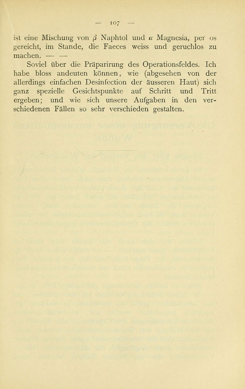 ist eine Mischung von ß Naphtol und a Magnesia, per os gereicht, im Stande, die Faeces weiss und geruchlos zu machen. — — Soviel über die Präparirung des Operationsfeldes. Ich habe bloss andeuten können, wie (abgesehen von der allerdings einfachen Desinfection der äusseren Haut) sich ganz spezielle Gesichtspunkte auf Schritt und Tritt ergeben; und wie sich unsere Aufgaben in den ver- schiedenen Fällen so sehr verschieden gestalten.