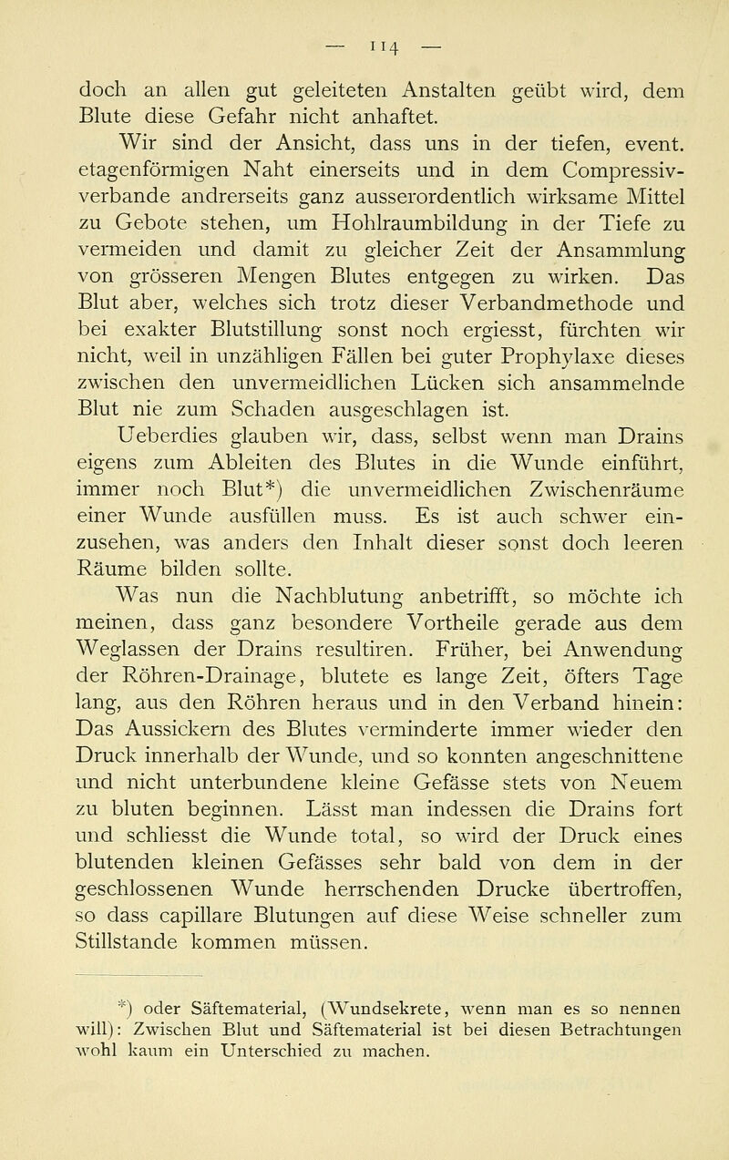 doch an allen gut geleiteten Anstalten geübt wird, dem Blute diese Gefahr nicht anhaftet. Wir sind der Ansicht, dass uns in der tiefen, event. etagenförmigen Naht einerseits und in dem Compressiv- verbande andrerseits ganz ausserordentlich wirksame Mittel zu Gebote stehen, um Hohlraumbildung in der Tiefe zu vermeiden und damit zu gleicher Zeit der Ansammlung von grösseren Mengen Blutes entgegen zu wirken. Das Blut aber, welches sich trotz dieser Verbandmethode und bei exakter Blutstillung sonst noch ergiesst, fürchten wir nicht, weil in unzähligen Fällen bei guter Prophylaxe dieses zwischen den unvermeidlichen Lücken sich ansammelnde Blut nie zum Schaden ausgeschlagen ist. Ueberdies glauben wir, dass, selbst wenn man Drains eigens zum Ableiten des Blutes in die Wunde einführt, immer noch Blut*) die unvermeidlichen Zwischenräume einer Wunde ausfüllen muss. Es ist auch schwer ein- zusehen, was anders den Inhalt dieser sonst doch leeren Räume bilden sollte. Was nun die Nachblutung anbetrifft, so möchte ich meinen, dass ganz besondere Vortheile gerade aus dem Weglassen der Drains resultiren. Früher, bei Anwendung der Röhren-Drainage, blutete es lange Zeit, öfters Tage lang, aus den Röhren heraus und in den Verband hinein: Das Aussickern des Blutes verminderte immer wieder den Druck innerhalb der Wunde, und so konnten angeschnittene und nicht unterbundene kleine Gefässe stets von Neuem zu bluten beginnen. Lässt man indessen die Drains fort und schliesst die Wunde total, so wird der Druck eines blutenden kleinen Gefässes sehr bald von dem in der geschlossenen Wunde herrschenden Drucke übertroffen, so dass capillare Blutungen auf diese Weise schneller zum Stillstande kommen müssen. *) oder Säftematerial, (AVundsekrete, wenn man es so nennen will): Zwischen Blut und Säftematerial ist bei diesen Betrachtungen wohl kaum ein Unterschied zu machen.