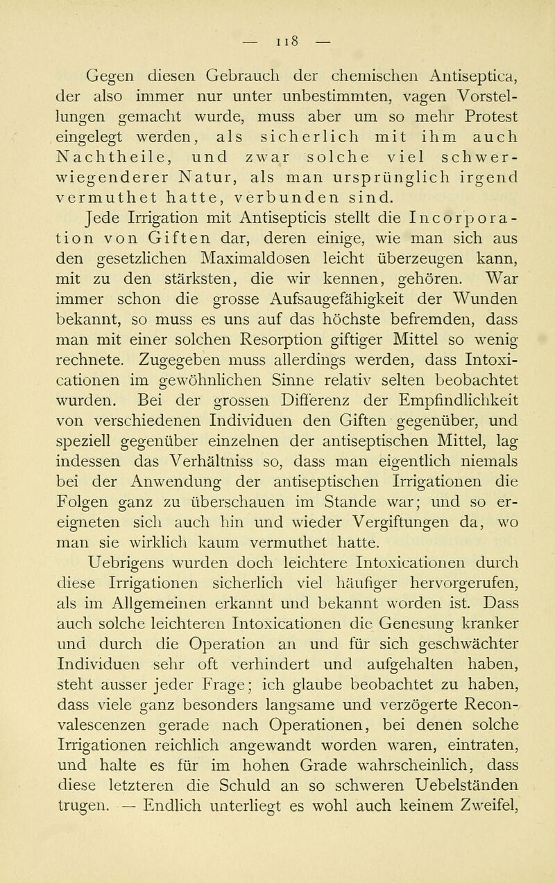 Gegen diesen Gebrauch der chemischen Antiseptica, der also immer nur unter unbestimmten, vagen Vorstel- lungen gemacht wurde, muss aber um so mehr Protest eingelegt werden, als sicherlich mit ihm auch Nachtheile, und zwar solche viel schwer- wiegenderer Natur, als man ursprünglich irgend vermuthet hatte, verbunden sind. Jede Irrigation mit Antisepticis stellt die Incorpora- tion von Giften dar, deren einige, wie man sich aus den gesetzlichen Maximaldosen leicht überzeugen kann, mit zu den stärksten, die wir kennen, gehören. War immer schon die grosse Aufsaugefähigkeit der Wunden bekannt, so muss es uns auf das höchste befremden, dass man mit einer solchen Resorption giftiger Mittel so wenig rechnete. Zugegeben muss allerdings werden, dass Intoxi- cationen im gewöhnlichen Sinne relativ selten beobachtet wurden. Bei der grossen Difierenz der Empfindlichkeit von verschiedenen Individuen den Giften gegenüber, und speziell gegenüber einzelnen der antiseptischen Mittel, lag indessen das Verhältniss so, dass man eigentlich niemals bei der Anwendung der antiseptischen Irrigationen die Folgen ganz zu überschauen im Stande war; und so er- eigneten sich auch hin und wieder Vergiftungen da, wo man sie wirklich kaum vermuthet hatte. Uebrigens wurden doch leichtere Intoxicationen durch diese Irrigationen sicherlich viel häufiger hervorgerufen, als im Allgemeinen erkannt und bekannt worden ist. Dass auch solche leichteren Intoxicationen die Genesung kranker und durch die Operation an und für sich geschwächter Individuen sehr oft verhindert und aufgehalten haben, steht ausser jeder Frage; ich glaube beobachtet zu haben, dass viele ganz besonders langsame und verzögerte Recon- valescenzen gerade nach Operationen, bei denen solche Irrigationen reichlich angewandt worden waren, eintraten, und halte es für im hohen Grade wahrscheinlich, dass diese letzteren die Schuld an so schweren Uebelständen trugen. — Endlich unterliegt es wohl auch keinem Zweifel,