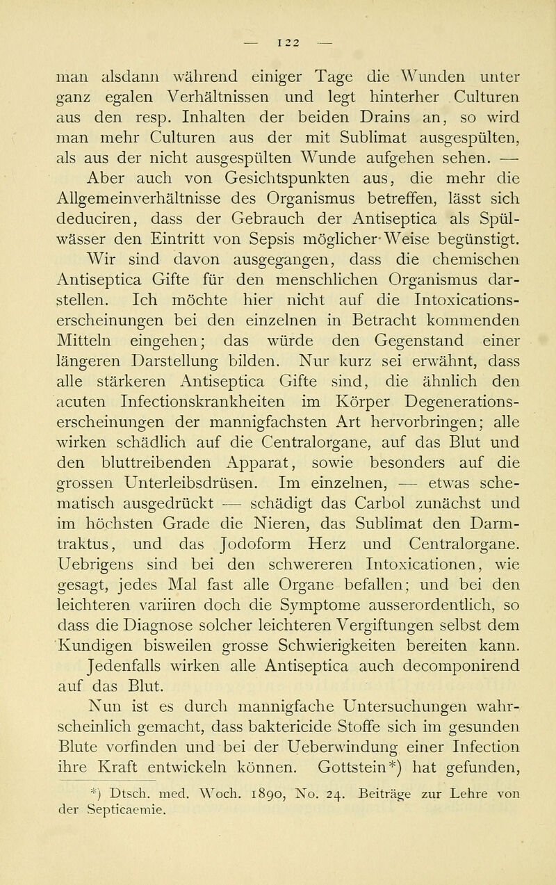 man alsdann während einiger Tage die Wunden unter ganz egalen Verhältnissen und legt hinterher Culturen aus den resp. Inhalten der beiden Drains an, so wird man mehr Culturen aus der mit Sublimat ausgespülten, als aus der nicht ausgespülten Wunde aufgehen sehen. — Aber auch von Gesichtspunkten aus, die mehr die Allgemeinverhältnisse des Organismus betreffen, lässt sich deduciren, dass der Gebrauch der Antiseptica als Spül- wässer den Eintritt von Sepsis möglicher-Weise begünstigt. Wir sind davon ausgegangen, dass die chemischen Antiseptica Gifte für den menschlichen Organismus dar- stellen. Ich möchte hier nicht auf die Intoxications- erscheinungen bei den einzelnen in Betracht kommenden Mitteln eingehen; das würde den Gegenstand einer längeren Darstellung bilden. Nur kurz sei erwähnt, dass alle stärkeren Antiseptica Gifte sind, die ähnlich den acuten Infectionskrankheiten im Körper Degenerations- erscheinungen der mannigfachsten Art hervorbringen; alle wirken schädlich auf die Centralorgane, auf das Blut und den bluttreibenden Apparat, sowie besonders auf die grossen Unterleibsdrüsen. Im einzelnen, — etwas sche- matisch ausgedrückt — schädigt das Carbol zunächst und im höchsten Grade die Nieren, das Sublimat den Darm- traktus, und das Jodoform Herz und Centralorgane. Uebrigens sind bei den schwereren Intoxicationen, wie gesagt, jedes Mal fast alle Organe befallen; und bei den leichteren variiren doch die Symptome ausserordentlich, so dass die Diagnose solcher leichteren Vergiftungen selbst dem Kundigen bisweilen grosse Schwierigkeiten bereiten kann. Jedenfalls wirken alle Antiseptica auch decomponirend auf das Blut. Nun ist es durch mannigfache Untersuchungen wahr- scheinlich gemacht, dass baktericide Stoffe sich im gesunden Blute vorfinden und bei der Ueberwindung einer Infection ihre Kraft entwickeln können. Gottstein*) hat gefunden, *) Dtsch. med. Wocli. 1890, No. 24. Beiträge zur Lehre von der Septicaeniie.