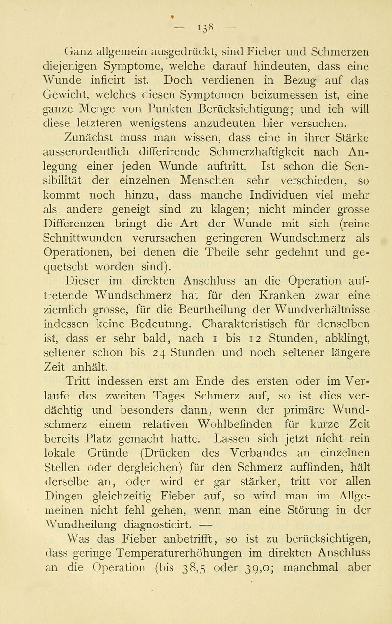 Ganz allgemein ausgedrückt, sind Fieber und Schmerzen diejenigen Symptome, welche darauf hindeuten, dass eine Wunde inficirt ist. Doch verdienen in Bezug auf das Gewicht, welches diesen Symptomen beizumessen ist, eine ganze Menge von Punkten Berücksichtigung; und ich will diese letzteren wenigstens anzudeuten hier versuchen. Zunächst muss man wissen, dass eine in ihrer Stärke ausserordentlich differirende Schmerzhaftigkeit nach An- legung einer jeden Wunde auftritt. Ist schon die Sen- sibilität der einzelnen Menschen sehr verschieden, so kommt noch hinzu, dass manche Individuen viel mehr als andere geneigt sind zu klagen; nicht minder grosse Differenzen bringt die Art der Wunde mit sich (reine Schnittwunden verursachen geringeren Wundschmerz als Operationen, bei denen die Theile sehr gedehnt und ge- quetscht worden sind). Dieser im direkten Anschluss an die Operation auf- tretende Wundschmerz hat für den Kranken zwar eine ziemlich grosse, für die Beurtheilung der Wund Verhältnisse indessen keine Bedeutung. Charakteristisch für denselben ist, dass er sehr bald, nach i bis 12 Stunden, abklingt, seltener schon bis 24 Stunden und noch seltener längere Zeit anhält. Tritt indessen erst am Ende des ersten oder im Ver- laufe des zweiten Tages Schmerz auf, so ist dies ver- dächtig und besonders dann, wenn der primäre Wund- schmerz einem relativen Wohlbefinden für kurze Zeit bereits Platz gemacht hatte. Lassen sich jetzt nicht rein lokale Gründe (Drücken des Verbandes an einzelnen Stellen oder dergleichen) für den Schmerz auffinden, hält derselbe an, oder wird er gar stärker, tritt vor allen Dingen gleichzeitig Fieber auf, so wird man im Allge- meinen nicht fehl gehen, wenn man eine Störung in der Wundheilung diagnosticirt. — Was das Fieber anbetrifft, so ist zu berücksichtigen, dass geringe Temperaturerhöhungen im direkten Anschluss an die Operation (bis 38,5 oder 39,0; manchmal aber