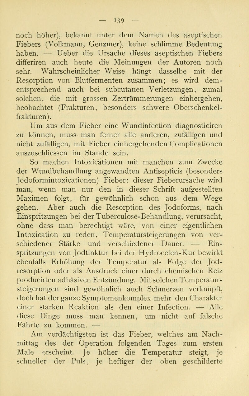 noch höher), bekannt unter dem Namen des aseptischen Fiebers (Volkmann, Genzmer), keine schlimme Bedeutung haben. — Ueber die Ursache dieses aseptischen Fiebers differiren auch heute die Meinungen der Autoren noch sehr. WahrscheinHcher Weise hängt dasselbe mit der Resorption von Blutfermenten zusammen; es wird dem- entsprechend auch bei subcutanen Verletzungen, zumal solchen, die mit grossen Zertrümmerungen einhergehen, beobachtet (Frakturen, besonders schwere Oberschenkel- frakturen). Um aus dem Fieber eine Wundinfection diagnosticiren zu können, muss man ferner alle anderen, zufälligen und nicht zufälligen, mit Fieber einhergehenden Complicationen auszuschliessen im Stande sein. So machen Intoxicationen mit manchen zum Zwecke der Wundbehandlung angewandten Antisepticis (besonders Jodoformintoxicationen) Fieber: dieser Fieberursache wird man, wenn man nur den in dieser Schrift aufgestellten Maximen folgt, für gewöhnlich schon aus dem Wege gehen. Aber auch die Resorption des Jodoforms, nach Einspritzungen bei der Tuberculose-Behandlung, verursacht, ohne dass man berechtigt wäre, von einer eigentlichen Intoxication zu reden, Temperatursteigerungen von ver- schiedener Stärke und verschiedener Dauer. — Ein- spritzungen von Jodtinktur bei der Hydrocelen-Kur bewirkt ebenfalls Erhöhung der Temperatur als Folge der Jod- resorption oder als Ausdruck einer durch chemischen Reiz producirten adhäsiven Entzündung. Mit solchen Temperatur- steigerungen sind gewöhnlich auch Schmerzen verknüpft, doch hat der ganze Symptomenkomplex mehr den Charakter einer starken Reaktion als den einer Infection. — Alle diese Dinge muss man kennen, um nicht auf falsche Fährte zu kommen. — Am verdächtigsten ist das Fieber, welches am Nach- mittag des der Operation folgenden Tages zum ersten Male erscheint. Je höher die Temperatur steigt, je schneller der Puls, je heftiger der oben geschilderte