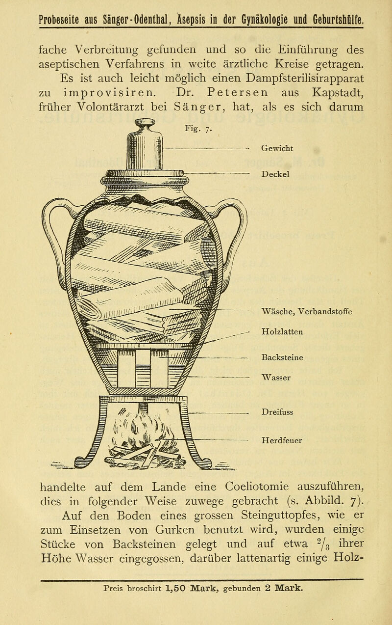 Probeseite aus Sänger-Odenthal, Asepsis in der Gynäkologie und GeburtsMlfe. fache Verbreitung gefunden und so die Einführung des aseptischen Verfahrens in weite ärztliche Kreise getragen. Es ist auch leicht möglich einen Dampfsterilisirapparat zu improvisiren. Dr. Petersen aus Kapstadt, früher Volontärarzt bei Sänger, hat, als es sich darum Gewicht Deckel Wäsche, Verbandstoffe Holzlatten Backsteine Wasser Dreifuss Herdfeuer handelte auf dem Lande eine Coeliotomie auszuführen, dies in folgender Weise zuwege gebracht (s. Abbild. 7). Auf den Boden eines grossen Steinguttopfes, wie er zum Einsetzen von Gurken benutzt wird, wurden einige Stücke von Backsteinen gelegt und auf etwa '^j^ ihrer Höhe Wasser eingegossen, darüber lattenartig einige Holz- Preis broschirt 1,50 Mark, gebunden 2 Mark.