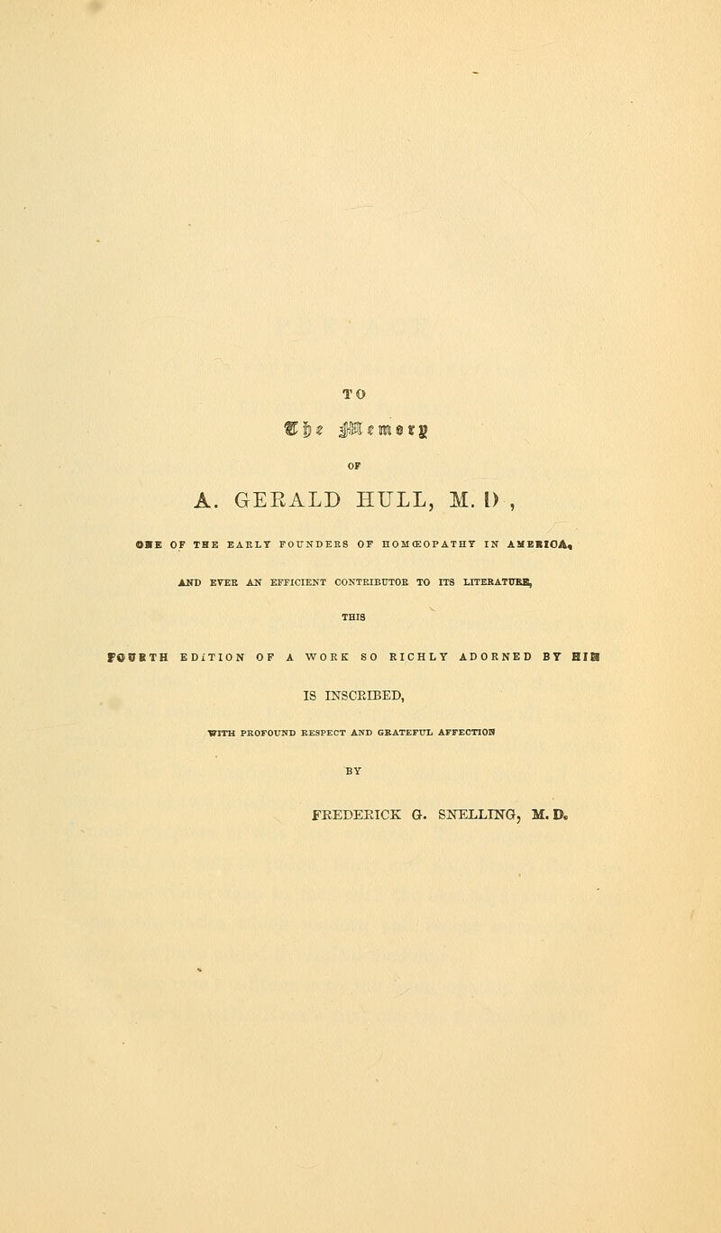 TO OP A. GERALD HULL, M. 1) , 0>E OF THE EAELT FOUNDERS OF HOMCEOPATHT IN AXEBIOA« AND EVEK A2f EFFICIENT CONTKIBtJTOE TO ITS LTTERATUBB, THIS 70VBTH EDITION OF A WORK SO RICHLY ADORNED BY HIS IS mSCEIBED, ■WITH PBOFOUND KESPECT AND GBATEFTTL AFFECTIOH BY FEEDEEICK G. SNELLnSTG, M. D.