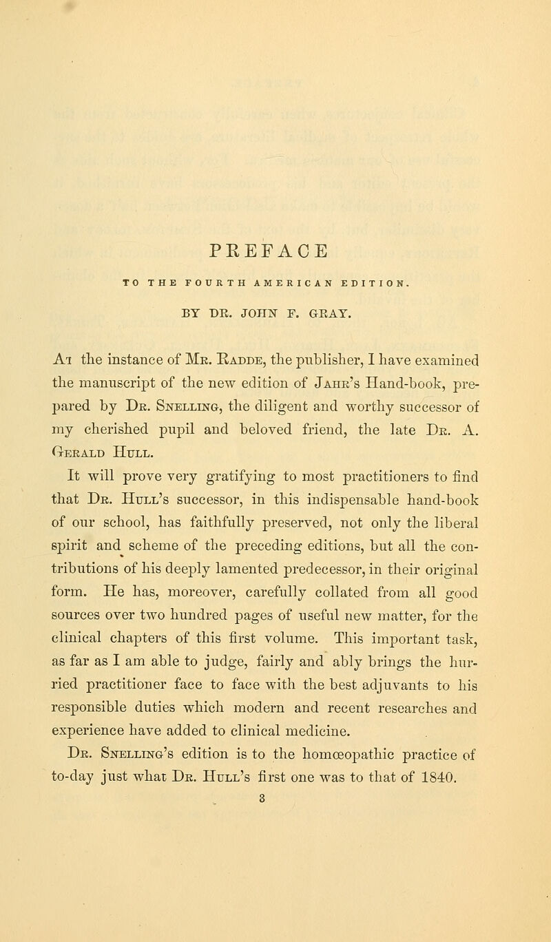 PREFACE TO THE FOURTH AMERICAN EDITION. BY T)R. JOni^ F. GEAT. Ai the instance of Me. Radde, the publisher, I have examined the manuscript of the new edition of Jahr's Hand-book, pre- pared by Dk. Snelling, the diligent and worthy successor of my cherished pupil and beloved friend, the late De. A. Geeald Hull. It will prove very gratifying to most practitioners to find that De. Hull's successor, in this indispensable hand-book of our school, has faithfully preserved, not only the liberal spirit and scheme of the preceding editions, but all the con- tributions of his deeply lamented predecessor, in their original form. He has, moreover, carefully collated from all good sources over two hundred pages of useful new matter, for the clinical chapters of this first volume. This important task, as far as I am able to judge, fairly and ably brings the hur- ried practitioner face to face with the best adjuvants to his responsible duties which modern and recent researches and experience have added to clinical medicine. De. Spelling's edition is to the homcBopathic practice of to-day just whar De. Hull's first one was to that of 1840. 3