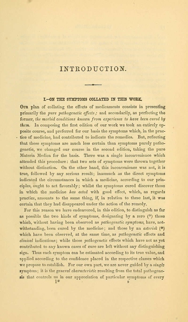 INTRODUCTION, I.-ON THE SYIIPTOMS COLLATED IN THIS WORK. Our plan of collating the effects of medicaments consists in presenting primarily the pure pathogenetic effects; and secondarily, as perfecting the former, the morbid conditions known from experience to have been cured by them. In composing the first edition of our work we took an entirely op- posite course, and preferred for our basis the symptoms which, in the prac- tice of medicine, had contributed to indicate the remedies. But, reflecting that these symptoms are much less certain than symptoms purely patho- genetic, we dianged our course in the second edition, taking the pure Materia Medica for the basis. There was a single inconvenience which attended this procedure: that two sets of symptoms were thrown together without distinction. On the other hand, this inconvenience was not, it is true, followed by any serious result; inasmuch as the direct symptoms indicated the circumstances in which a medicine, according to our prin- ciples, ought to act favorably; whilst the symptoms cured discover those in which the medicine has acted with good effect, which, as regards practice, amounts to the same thing, if, in relation to these last, it was certain that they had disappeared under the action of the remedy. For this reason we have endeavored, in this edition, to distinguish as far as possible the two kinds of symptoms, designating by a zero (°) those which, without having been observed as pathogenetic symptoms, have, not- withstanding, been cured by the medicine; and those by an asterisk (*) which have been observed, at the same time, as pathogenetic effects and clinical indications; while those pathogenetic effects which have not as yet contributed to any known cases of cure are left vrithout any distinguishing sign. Thus each symptom can be estimated according to its true value, and applied according to the confidence placed in the respective classes which we propose to establish. For our own part, we are never guided by a singls Bymptom; it is the general characteristic resulting from the total pathogene- sis that controls us in our appreciation of particular symptoms of every