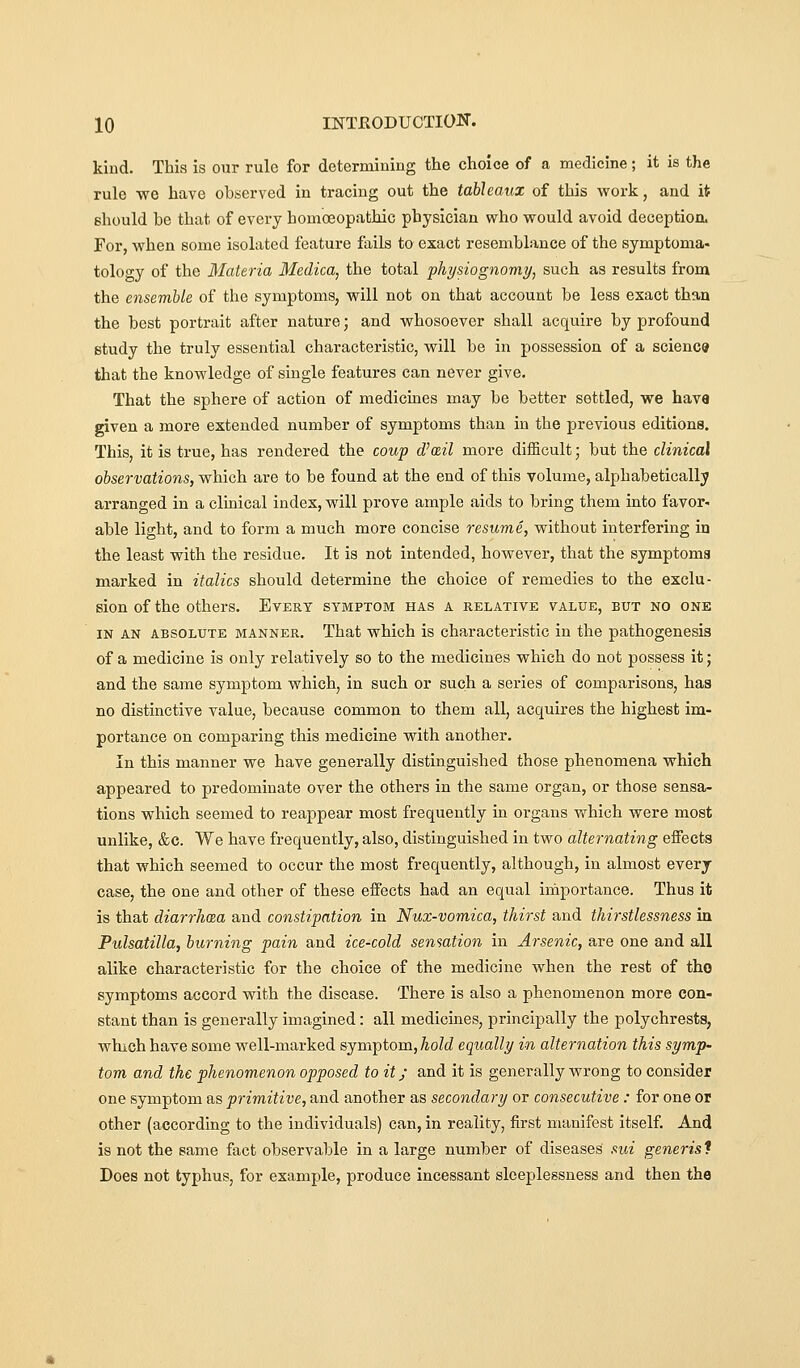 kind. This is our rule for determining the choice of a medicine; it is the rule we have observed in tracing out the tableaux of this work, and it should be that of every homoeopathic physician who would avoid deception. For, when some isolated feature fails to exact resemblance of the symptoma- tology of the Materia Medica, the total physiognomy, such as results from the ensemble of the symptoms, will not on that account be less exact than the best portrait after nature; and whosoever shall acquire by profound study the truly essential characteristic, will be in possession of a scienca that the knowledge of single features can never give. That the sphere of action of medicines may be better settled, we hava given a more extended number of symptoms than in the previous editions. This, it is true, has rendered the coup d'ceil more difficult; but the clinical observations, which are to be found at the end of this volume, alphabetically arranged in a clinical index, will prove ample aids to bring them into favor- able light, and to form a much more concise resume, without interfering in the least with the residue. It is not intended, however, that the symptoms marked in italics should determine the choice of remedies to the exclu- sion of the others. Evert symptom has a relative value, but no one IN an absolute manner. That which is characteristic in the pathogenesis of a medicine is only relatively so to the medicines which do not possess it; and the same symptom which, in such or such a series of comparisons, has no distinctive value, because common to them all, acquires the highest im- portance on comparing this medicine with another. In this manner we have generally distinguished those phenomena which appeared to predominate over the others in the same organ, or those sensa- tions which seemed to reappear most frequently in organs which were most unlike, &c. We have frequently, also, distinguished in two alternating effects that which seemed to occur the most frequently, although, in almost every case, the one and other of these effects had an equal importance. Thus it is that diarrhcsa and constipation in Nux-vomica, thirst and thirstlessness in Pulsatilla, burning pain and ice-cold sensation in Arsenic, are one and all alike characteristic for the choice of the medicine when the rest of tho symptoms accord with the disease. There is also a phenomenon more con- stant than is generally imagined: all medicines, principally the polychrests, wluchhave some well-marked symptom, AoM equally in alternation this symp- torn and the phenomenon opposed to it; and it is generally wrong to consider one symptom as primitive, and another as secondary or consecutive : for one or other (according to the individuals) can, in reality, first manifest itself. And is not the same fact observable in a large number of diseases sui generis ? Does not typhus, for example, produce incessant sleeplessness and then the