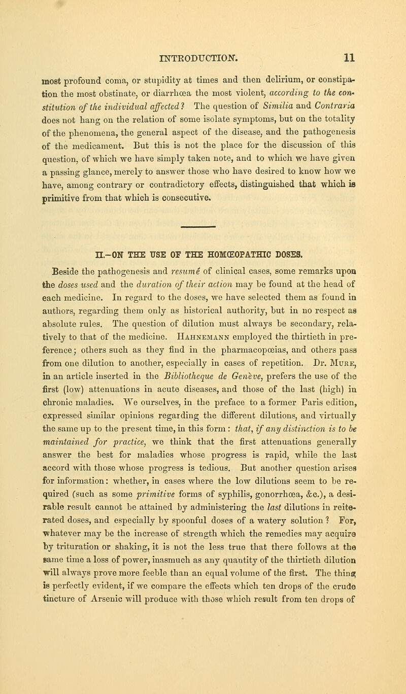most profound coma, or stupidity at times and then delirium, or constipa- tion the most obstinate, or diarrhoea the most violent, according to the con* stitution of the individual affected ? The question of Similia and Contraria does not hang on the relation of some isolate symptoms, but on the totality of the phenomena, the general aspect of the disease, and the pathogenesis of the medicament. But this is not the place for the discussion of this question, of which we have simply taken note, and to which we have given a passing glance, merely to answer those who have desired to know how we have, among contrary or contradictory effects, distinguished that which is primitive from that which is consecutive. n.-ON THE USE OF THE HOMOEOPATHIC DOSES. Beside the pathogenesis and resume of clinical cases, some remarks upon the doses used and the duration of their action may be found at the head of each medicine. In regard to the doses, we have selected them as found in authors, regarding them only as historical authority, but in no respect as absolute rules. The question of dilution must always be secondary, rela- tively to that of the medicine. Hahnemann employed the thirtieth in pre- ference ; others such as they find in the pharmacopoeias, and others pasa from one dilution to another, especially in cases of repetition. Dr. Mure, in an article inserted in the Bibliotheque de Geneve, prefers the use of the first (low) attenuations in acute diseases, and those of the last (high) in chronic maladies. We ourselves, in the preface to a former Paris edition, expressed similar opinions regarding the different dilutions, and virtually the same up to the present time, in this form : that, if any distinction is to be maintained for practice, we think that the first atteDuations generally answer the best for maladies whose progress is rapid, while the last accord with those whose progress is tedious. But another question arises for information: whether, in cases where the low dilutions seem to be re- quired (such as some primitive forms of syphilis, gonorrhoea, &c.), a desi- rable result cannot be attained by administering the last dilutions in reite- rated doses, and especially by spoonful doses of a watery solution ? For, whatever may be the increase of strength which the remedies may acquira by trituration or shaking, it is not the less true that there follows at the same time a loss of power, inasmuch as any quantity of the thirtieth dilution will always prove more feeble than an equal volume of the first. The thing is perfectly evident, if we compare the effects which ten drops of the crude tincture of Arsenic will produce with those which result from ten drops of