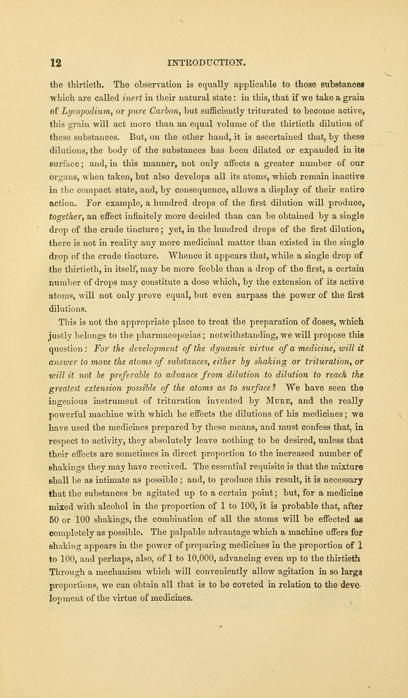 the thirtieth. The observation is equally applicable to those substancea which are called inert ia their natural state: in this, that if we take a graia of Lycopodium, or pure Carbon, but sufficiently triturated to become active, this grain will act more than an equal volume of the thirtieth dilution of these substances. But, on the other hand, it is ascertained that, by these dilutions, the body of the substances has been dilated or expanded in its surface; and, in this manner, not only afiects a greater number of our organs, when taken, but also develops all its atoms, which remain inactive in the compact state, and, by consequence, allows a display of their entire action. For example, a hundred drops of the first dilution will produce, together, an effect infinitely more decided than can be obtained by a single drop of the crude tincture; yet, in the hundred drops of the first dilution, there is not in reality any more medicinal matter than existed in the single drop of the crude tincture. Whence it appears that, while a single drop of the thirtieth, in itself, may be more feeble than a drop of the first, a certain number of drops may constitute a dose which, by the extension of its active atoms, will not only prove equal, but even surpass the power of the first dilutions. This is not the appropriate place to treat the preparation of doses, which justly belongs to the pharmacopoeias; notwithstanding, we will propose this question: For the development of the dynarnic virtue of a medicine, will it answer to move the atoms of substances, either by shaking or trituration, or will it not be preferable to advance from dilution to dilution to reach the greatest extension possible of the atoms as to surface ? We have seen the ingenious instrument of trituration invented by Mure, and the really powerful machine with which he effects the dilutions of his medicines; we have used the medicines prepared by these means, and must confess that, in respect to activity, they absolutely leave nothing to be desired, unless that their effects are sometimes in direct proportion to the increased number of shakings they may have received. The essential requisite is that the mixture shall be as intimate as possible ; and, to produce this result, it is necessary that the substances be agitated up to a certain point; but, for a medicine mixed with alcohol in the proportion of 1 to 100, it is probable that, after 50 or 100 shakings, the combination of all the atoms will be effected as completely as possible. The palpable advantage which a machine offers for shaking appears in the power of preparing medicines in the proportion of 1 to 100, and perhaps, also, of 1 to 10,000, advancing even up to the thirtieth Through a mechanism which will conveniently allow agitation in so larga proportions, we can obtain all that is to be coveted in relation to the deve- lopment of the virtue of medicines.