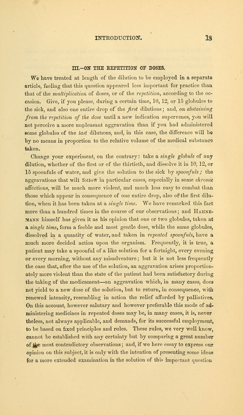 ni.-ON THE REPETITION OF DOSES. We have treated at length of the dilution to be employed in a separate article, feeling that this question appeared less important for practice than that of the multiplication of doses, or of the repetition, according to the oc- casion. Give, if you please, during a certain time, 10, 12, or 15 globules to the sick, and also one entire drop of the first dilutions; and, on abstaining from the repetition of the dose until a new indication supervenes, you will not perceive a more unpleasant aggravation than if you had administered Bome globules of the last dilutions, and, in this case, the difference will be by no means in proportion to the relative volume of the medical substance taken. Change your experiment, on the contrary: take a single globule of any dilution, whether of the first or of the thirtieth, and dissolve it in 10, 12, or 15 spoonfuls of water, and give the solution to the sick by spoonfuls; the aggravations that will follow in particular cases, especially in some chronic affections, will be much more violent, and much less easy to combat than those which appear in consequence of one entire drop, also of the first dilu- tion, when it has been taken at a single time. We have remarked this fact more than a hundred times in the course of our observations; and Hahne- mann himself has given it as his opinion that one or two globules, taken at a single time, form a feeble and most gentle dose, while the same globules, dissolved in a quantity of water, and taken in repeated spoonfuls, have a much more decided action upon the organism. Frequentlj'-, it is true, a patient may take a spoonful of a like solution for a fortnight, every evening or every morning, without any misadventure; but it is not less frequently the case that, after the use of the solution, an aggravation arises proportion- ately more violent than the state of the patient had been satisfactory during the taking of the medicament—an aggravation which, in many cases, does not yield to a new dose of the solution, but to return, in consequence, with renewed intensity, resembling in action the relief afforded by palliatives. On this account, however salutary and however preferable this mode of ad- ministering medicines in repeated doses may be, in many cases, it is, never theless, not always applicable, and demands, for its successful employment, to be based on fixed principles and rules. These rules, we very well know, cannot be estabhshed with any certainty but by comparing a great number of ji^e most contradictory observations; and, if we here essay to express our opinion on this subject, it is only with the intention of presenting some ideas for a more extended examination in the solution of this important question.