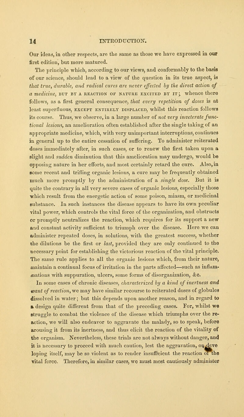 Our ideas, in other respects, are the same as those we have expressed in our first edition, hue more matured. The principle which, according to our views, and conformably to the basis of our science, should lead to a view of the question in its true aspect, is that true, durable, and radical cures are nev6r effected by the direct action of a medicine, but by a reaction of nature excited by it ; whence there follows, as a first general consequence, that every repetition of doses is at least superfluous, except entirely displaced, whilst this reaction follows its course. Thus, we observe, in a large number of not very inveterate func- tional lesions, an amelioration often established after the single taking of an appropriate medicine, which, with very unimportant interruptions, continues in general up to the entire cessation of suffering. To administer reiterated doses immediately after, in such cases, or to renew the first taken upon a slight and sudden diminution that this amelioration may undergo, would be opposing nature in her efforts, and most certainly retard the cure. Also, in some recent and trifling organic lesions, a cure may be frequently obtained much more promptly by the administration of a single dose. But it is quite the contrary in all very severe cases of organic lesions, especially those which result from the energetic action of some poison, miasm, or medicinal substance. In such instances the disease appears to have its own peculiar vital power, which controls the vital force of the organization, and obstructs or promptly neutralizes the reaction, which requires for its support a new and constant activity sufficient to triumph over the disease. Here we can administer repeated doses, in solutions, with the greatest success, whether the dilutions be the first or last, provided they are only continued to the necessary point for establishing the victorious reaction of the vital principle. The same rule applies to all the organic lesions which, from their nature, maintain a continual focus of irritation in the parts affected—such as inflam- mations with suppuration, ulcers, some forms of disorganization, &c. In some cases of chronic diseases, characterized by a kind of inertness and want of reaction, we may have similar recourse to reiterated doses of globules dissolved in water; but this depends upon another reason, and in regard to a design quite different from that of the preceding cases. For, whilst we struggle to combat the violence of the disease which triumphs over the re- action, we will also endeavor to aggravate the malady, so to speak, before arousing it from its inertness, and thus elicit the reaction of the vitality of the organism. Nevertheless, these trials are not always without danger, and it is necessary to proceed with much caution, lest the aggravation, oij^eve loping itself, may be so violent as to render insuffi'cicnt the reaction oTthe vital force. Therofore, in similar cases, wo must most cautiously administer