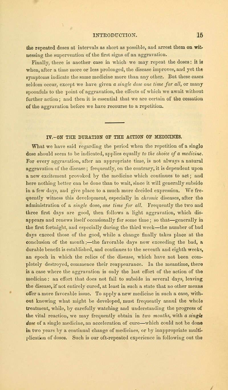 the repeated doses at intervals as short as possible, and arrest them on wit- uessing the supervention of the first signs of an aggravation. Finally, there is another case in vrhich we may repeat the doses: it is when, after a time more or less prolonged, the disease improves, and yet the symptoms indicate the same medicine more than any other. But these cases seldom occur, except we have given a single dose one time for all, or many spoonfuls to the point of aggravation, the effects of which we await without further action • and then it is essential that we are certain of the cessation of the aggravation before we have recourse to a repetition. IV.-ON THE BTTRATION OF THE ACTION OF MEDICINES. What we have said regarding the period when the repetition of a single dose should seem to be indicated, applies equally to the choice of a medicine. For every aggravation, after an appropriate time, is not always a natural aggravation of the disease; frequently, on the contrary, it is dependent upon a new excitement provoked by the medicine which continues to act; and here nothing better can be done than to wait, since it will generally subside in a few days, and give place to a much more decided expression. We fre- quently witness this development, especially in chronic diseases, after the administration of a single dose, one time for all. Frequently the two and three first days are good, then follows a light aggravation, which dis- appears and renews itself occasionally for some time; so that—generally in the first fortnight, and especially during the third week—the number of bad days exceed those of the good, while a change finally takes place at the conclusion of the month;—the favorable days now exceeding the bad, a durable benefit is established, and continues to the seventh and eighth weeks, an epoch in which the relics of the disease, which have not been com- pletely destroyed, commence their reappearance. In the meantime, there is a case where the aggravation is only the last efibrt of the action of the medicine: an effort that does not fail to subside in several days, leaving the disease, if not entu-ely cured, at least in such a state that no other means offer a more favorable issue. To apply a new medicine in such a case, with- out knowing what might be developed, must frequently annul the whole treatment, while, by carefully watching and understanding the progress of the vital reaction, we may frequently obtain in two months, with a single dose of a single medicine, an acceleration of cure—which could not be dona in two years by a continual change of medicines, or by inappropriate multi- plication of doses. Such is our oft-repeated experience in following out the