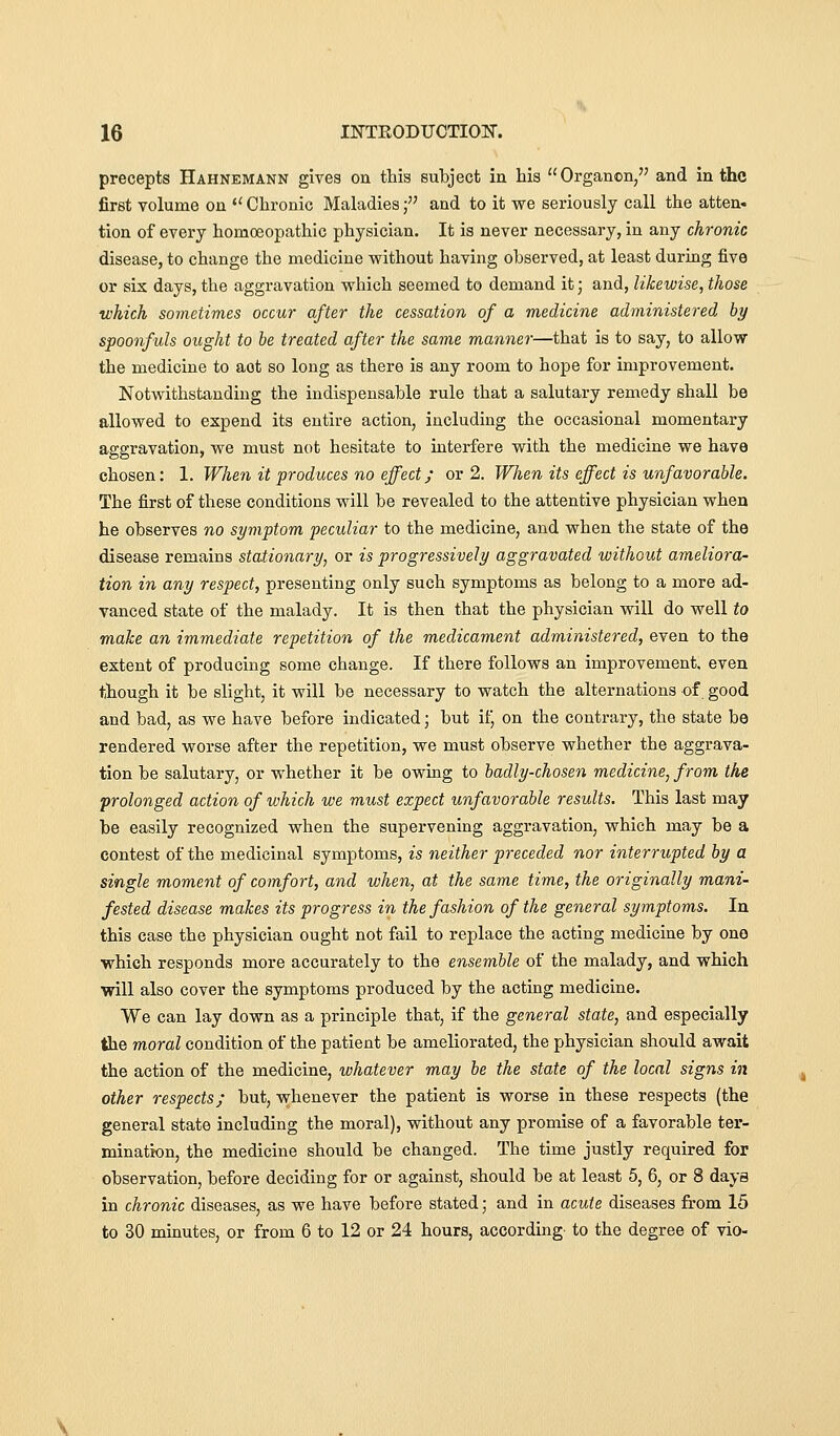 precepts Hahnemann gives on this subject in his Organon, and in the first volume on '' Chronic Maladies f and to it we seriously call the atten- tion of every homoeopathic physician. It is never necessary, in any chronic disease, to change the medicine without having observed, at least during five or six days, the aggravation which seemed to demand it; and, likewise, those which sometimes occur after the cessation of a medicine administered by spoonfuls ought to be treated after the same manner—that is to say, to allow the medicine to act so long as there is any room to hope for improvement. Notwithstanding the indispensable rule that a salutary remedy shall be allowed to expend its entire action, including the occasional momentary aggravation, we must not hesitate to interfere with the medicine we have chosen: 1. When it produces no effect; or 2. When its effect is unfavorable. The first of these conditions will be revealed to the attentive physician when he observes no symptom peculiar to the medicine, and when the state of the disease remains stationary, or is progressively aggravated without ameliora- tion in any respect, presenting only such symptoms as belong to a more ad- vanced state of the malady. It is then that the physician will do well to make an immediate repetition of the medicament administered, even to the extent of producing some change. If there follows an improvement, even though it be slight, it will be necessary to watch the alternations of good and bad, as we have before indicated; but if, on the contrary, the state be rendered worse after the repetition, we must observe whether the aggrava- tion be salutary, or whether it be owing to badly-chosen medicine, from the prolonged action of which we must expect unfavorable results. This last may be easily recognized when the supervening aggravation, which may be a contest of the medicinal symptoms, is neither preceded nor interrupted by a single moment of comfort, and when, at the same time, the originally mani- fested disease makes its progress in the fashion of the general symptoms. In this case the physician ought not fail to replace the acting medicine by one which responds more accurately to the ensemble of the malady, and which will also cover the symptoms produced by the acting medicine. We can lay down as a principle that, if the general state, and especially the moral condition of the patient be ameliorated, the physician should await the action of the medicine, whatever may be the state of the local signs in other respects; but, vrhenever the patient is worse in these respects (the general state including the moral), without any promise of a favorable ter- mination, the medicine should be changed. The time justly required for observation, before deciding for or against, should be at least 5, 6, or 8 days in chronic diseases, as we have before stated; and in acute diseases from 15 to 30 minutes, or from 6 to 12 or 24 hours, according- to the degree of vie-