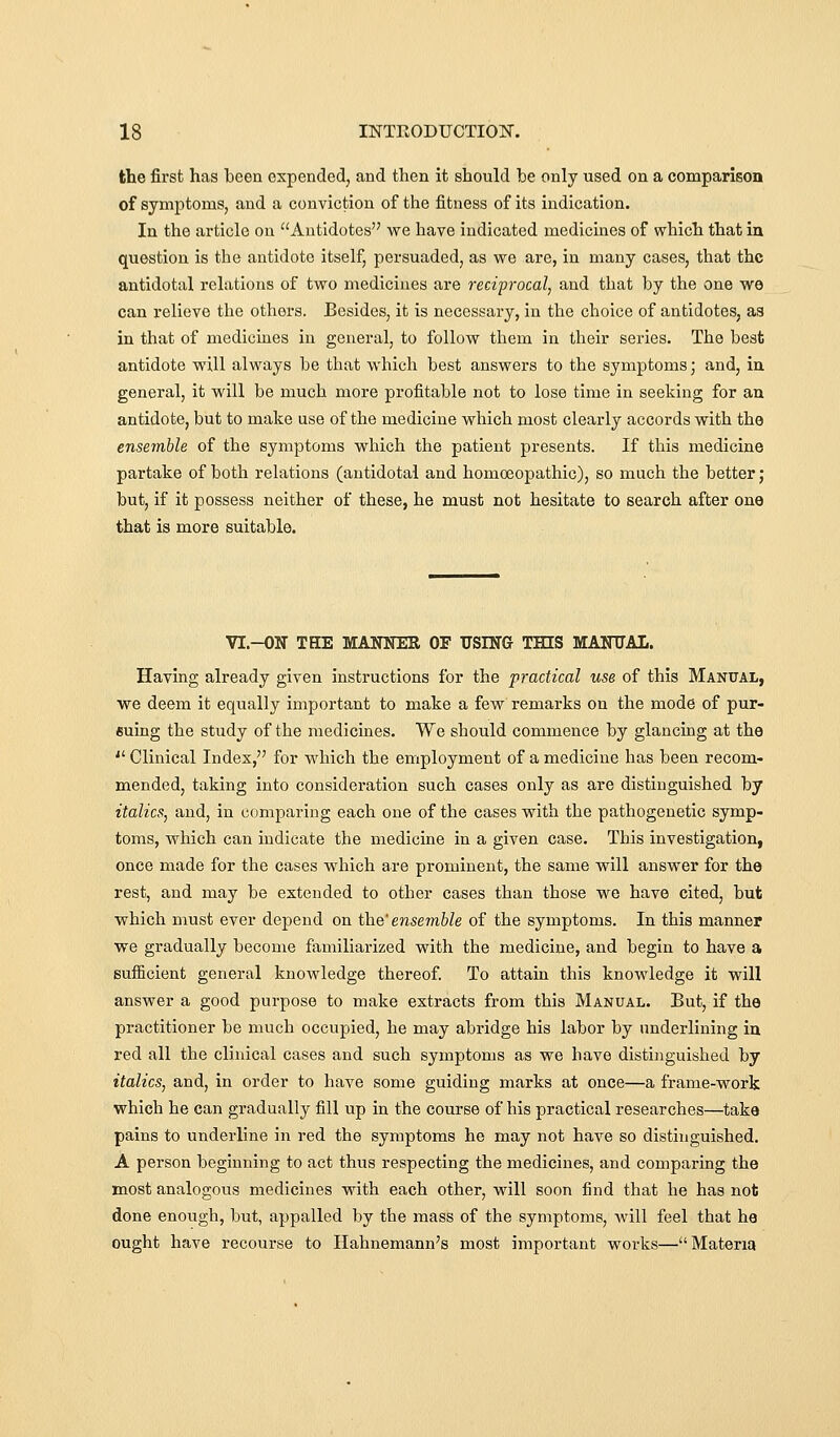 the first has heen expended, and then it should he only used on a comparison of symptoms, and a conviction of the fitness of its indication. In the article on Antidotes we have indicated medicines of which that in question is the antidote itself, persuaded, as we are, in many cases, that the antidotal relations of two medicines are reciprocal, and that by the one we can relieve the others. Besides, it is necessary, in the choice of antidotes, as in that of medicines in general, to follow them in their series. The best antidote will always be that which best answers to the symptoms; and, in general, it will be much more profitable not to lose time in seeking for an antidote, but to make use of the medicine wliich most clearly accords with the ensemble of the symptoms which the patient presents. If this medicine partake of both relations (antidotal and homoeopathic), so much the better ; but, if it possess neither of these, he must not hesitate to search after one that is more suitable. VI.-ON THE MANNER OF USING THIS MANTJAI. Having already given instructions for the practical use of this Manual, we deem it equally important to make a few remarks on the mode of pur- euing the study of the medicines. We should commence by glancing at the  Clinical Index, for which the employment of a medicine has been recom- mended, taking into consideration such cases only as are distinguished by italics, and, in comparing each one of the cases with the pathogenetic symp- toms, which can indicate the medicine in a given case. This investigation, once made for the cases which are prominent, the same will answer for the rest, and may be extended to other cases than those we have cited, but which must ever depend on the' ensemble of the symptoms. In this manner we gradually become familiarized with the medicine, and begin to have a sufficient general knowledge thereof. To attain this knowledge it will answer a good purpose to make extracts from this Manual. But, if the practitioner he much occupied, he may abridge his labor by underlining in red all the clinical cases and such symptoms as we have distinguished by italics, and, in order to have some guiding marks at once—a frame-work which he can gradually fill up in the course of his practical researches—take pains to underline in red the symptoms he may not have so distinguished. A person beginning to act thus respecting the medicines, and comparing the most analogotis medicines with each other, will soon find that he has not done enough, but, appalled by the mass of the symptoms, will feel that he ought have recourse to Hahnemann's most important works—Materia