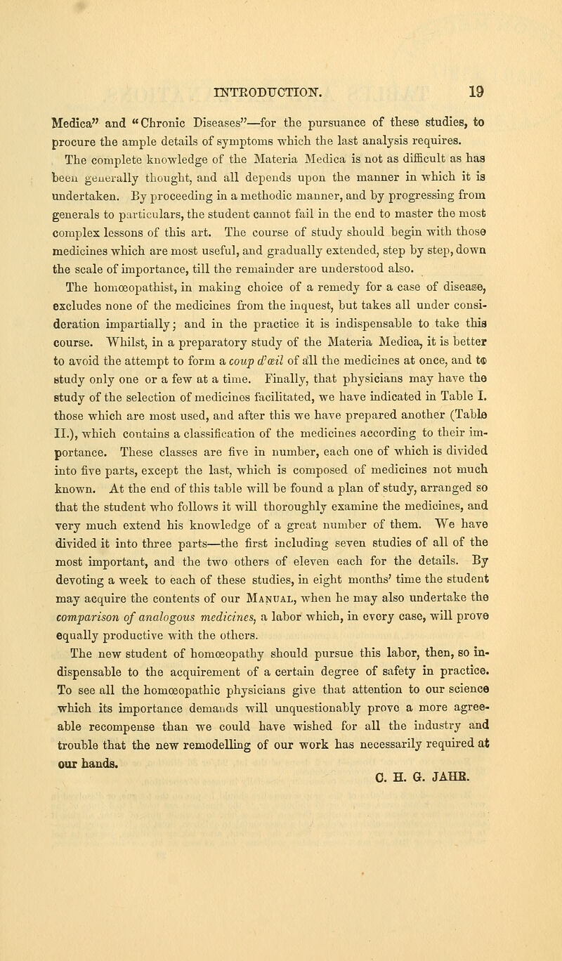 Medica and Chronic Diseases—^for the pursuance of these studies, to procure the ample details of symptoms which the last analysis requires. The complete knowledge of the Materia Medica is not as difficult as haa been generally thought, and all depends upon the manner in which it is undertaken. By proceeding in a methodic manner, and by progressing from generals to particulars, the student cannot fail in the end to master the most complex lessons of this art. The course of study should begin with those medicines which are most useful, and gradually extended, step by step, down the scale of importance, till the remainder are understood also. The homoeopathist, in making choice of a remedy for a case of diseag-e, excludes none of the mediciaes from the inquest, but takes all under consi- deration impartially; and in the practice it is indispensable to take thia course. Whilst, in a preparatory study of the Materia Medica, it is better to avoid the attempt to form a coup d'ail of sill the medicines at once, and t<s> study only one or a few at a time. Finally, that physicians may have the study of the selection of medicines facilitated, we have indicated in Table I. those which are most used, and after this we have prepared another (Table II.), which contains a classification of the medicines according to their im- portance. These classes are five in number, each one of which is divided into five parts, except the last, which is composed of medicines not much known. At the end of this table will be found a plan of study, arranged so that the student who follows it will thoroughly examine the medicines, and very much extend his knowledge of a great number of them. We have divided it into three parts—the first including seven studies of all of the most important, and the two others of eleven each for the details. By devotiag a week to each of these studies, in eight months' time the student may acquire the contents of our Manual, when he may also undertake the comparison of analogous medicines, a labor which, in every case, will prove equally productive with the others. The new student of homoeopathy should pursue this labor, then, so in- dispensable to the acquirement of a certain degree of safety in practice. To see all the homoeopathic physicians give that attention to our science which its importance demands will unquestionably prove a more agree- able recompense than we could have wished for all the industry and trouble that the new remodelling of our work has necessarily required at OUT hands. 0. H. G. JAHB.