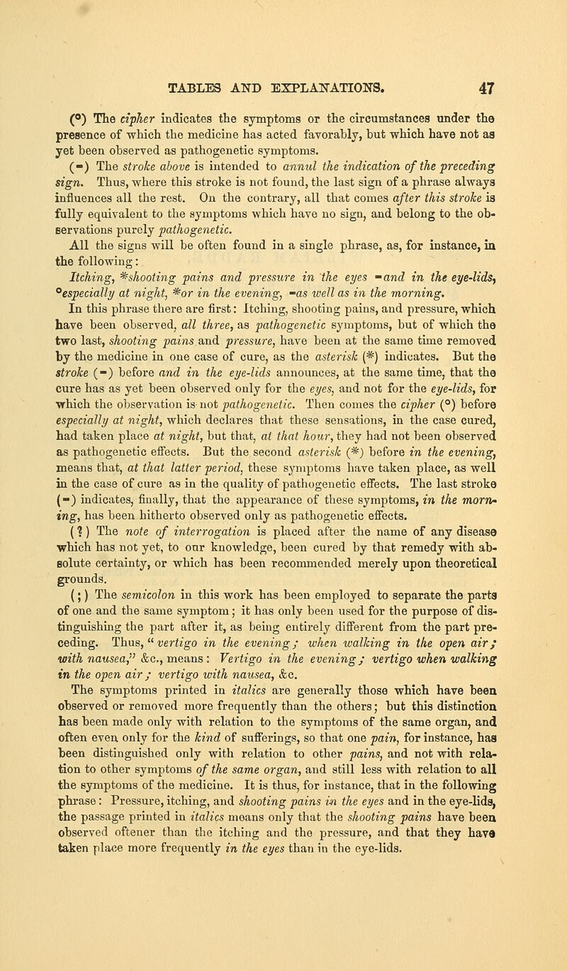 (o) Tte cipher indicates the symptoms or the circumstances under the presence of which the medicine has acted favorably, but which have not as yet been observed as pathogenetic symptoms. (-) The stroke above is intended to anmd the indication of the preceding sign. Thus, where this stroke is not found, the last sign of a phrase always influences all the rest. On the contrary, all that comes after this stroke is fully equivalent to the symptoms which have no sign, and belong to the ob- servations purely pathogenetic. All the signs will be often found in a single phrase, as, for instance, in the following: Itching, ^shooting pains and pressure in the eyes -and in the CT/e-lidSy ^especially at night, ^or in the evening, -as well as in the morning. In this phrase there are first: Itching, shooting pains, and pressure, which have been observed, all three, as pathogenetic symptoms, but of which the two last, shooting pains and pressure, have been at the same time removed by the medicine in one case of cure, as the asterisk (*) indicates. But the stroke (-) before and in the eye-lids announces, at the same time, that the cure has as yet been observed only for the eyes, and not for the eye-lids, for ■which the observation is- not pathogenetic. Then comes the cipher (°) before especially at night, which declares that these sensations, in the case cured, had taken place at night, but that, at that hour, they had not been observed as pathogenetic eiFects. But the second asterisk (*) before in the evening, means that, at that latter period, these symptoms have taken place, as well in the case of cure as in the quality of pathogenetic effects. The last stroke (-) indicates, finally, that the appearance of these symptoms, in the morn' ing, has been hitherto observed only as pathogenetic effects. (? ) The note of interrogation is placed after the name of any disease ■which has not yet, to our knowledge, been cured by that remedy with ab- solute certainty, or which has been recommended merely upon theoretical grounds. (;) The semicolon in this work has been employed to separate the parts of one and the same symptom; it has only been used for the purpose of dis- tinguishing the part after it, as being entirely different from the part pre- ceding. Thus,  veriz'go in the evening; when walking in the open air; with nausea, &c., means : Vertigo in the evening; vertigo when walking in the open air; vertigo with nausea, &c. The symptoms printed in italics are generally those which have been observed or removed more frequently than the others; but this distinction has been made only with relation to the symptoms of the same organ, and often even only for the kind of sufferings, so that one pain, for instance, has been distinguished only with relation to other pains, and not with rela- tion to other symptoms of the same organ, and still less with relation to all the symptoms of the medicine. It is thus, for instance, that in the following phrase: Pressure, itching, and shooting pains in the eyes and in the eye-lids, the passage printed in italics means only that the shooting pains have been observed oftener than the itching and the pressure, and that they havd taken place more frequently in the eyes than in the eye-lids.