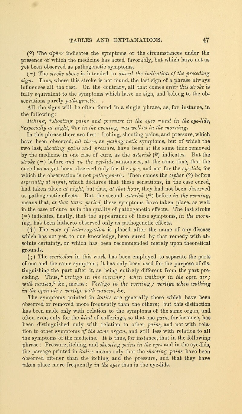 (°) The cipher indicates the symptoms or the circumstances under the presence of which the medicine has acted favorably, but which have not as yet been observed as pathogenetic symptoms. (-) The stroke above is intended to annul the indication of the preceding sign. Thus, where this stroke is not found, the last sign of a phrase always influences all the rest. On the contrary, all that comes after this stroke is fully equivalent to the symptoms which have no sign, and belong to the ob- servations purely pathogenetic. All the signs will be often found in a single phrase, as, for instance, in the following: Itching, ^shooting pains and pressure in the eyes -and in the eye-lids, ^especially at night, '^or in the evening, -as well as in the morning. In this phrase there are first: Itching, shooting pains, and pressure, which have been observed, all three, as pathogenetic symptoms, but of which the two last, shooting pains and pressure, have been at the same time removed by the medicine in one case of cure, as the asterisk (*) indicates. But the stroke (-) before and in the eye-lids announces, at the same time, that the cure has as yet been observed only for the eyes, and not for the eye-lids, for which the observation is not pathogenetic. Then comes the cipher (°) before especially at night, which declares that these sensations, in the case cured, had taken place at night, but that, at that hour, they had not been observed as pathogenetic eiFects. But the second asterisk (*) before in the evening, means that, at that latter period, these symptoms have taken place, as well in the case of cure as in the quality of pathogenetic effects. The last stroke (-) indicates, finally, that the appearance of these symptoms, in the morn- ing, has been hitherto observed only as pathogenetic effects. (? ) The note of interrogation is placed after the name of any disease which has not yet, to oar knowledge, been cured by that remedy with ab- solute certainty, or which has been recommended merely upon theoretical grounds. (;) The semicolon in this work has been employed to separate the parts of one and the same symptom; it has only been used for the purpose of dis- tinguishing the part after it, as being entirely different from the part pre- ceding. Thus,  vertigo in the evening; when walking in the open air; with nausea, &c., means : Vertigo in the evening; vertigo when walking in the open air; vertigo with nausea, &c. The symptoms printed in italics are generally those which have been observed or removed more frequently than the others; but this distinction has been made only with relation to the symptoms of the same organ, and often even only for the kind of sufferings, so that one pain^ for instance, has been distinguished only with relation to other pains, and not with rela- tion to other symptoms of the same organ, and still less with relation to all the symptoms of the medicine. It is thus, for instance, that in the following phrase : Pressure, itching, and shooting pains in the eyes and in the eye-lids, the passage printed in italics means only that the shooting pains have been observed oftener than the itching and the pressure, and that they have taken place more frequently in the eyes than in the eye-lids.