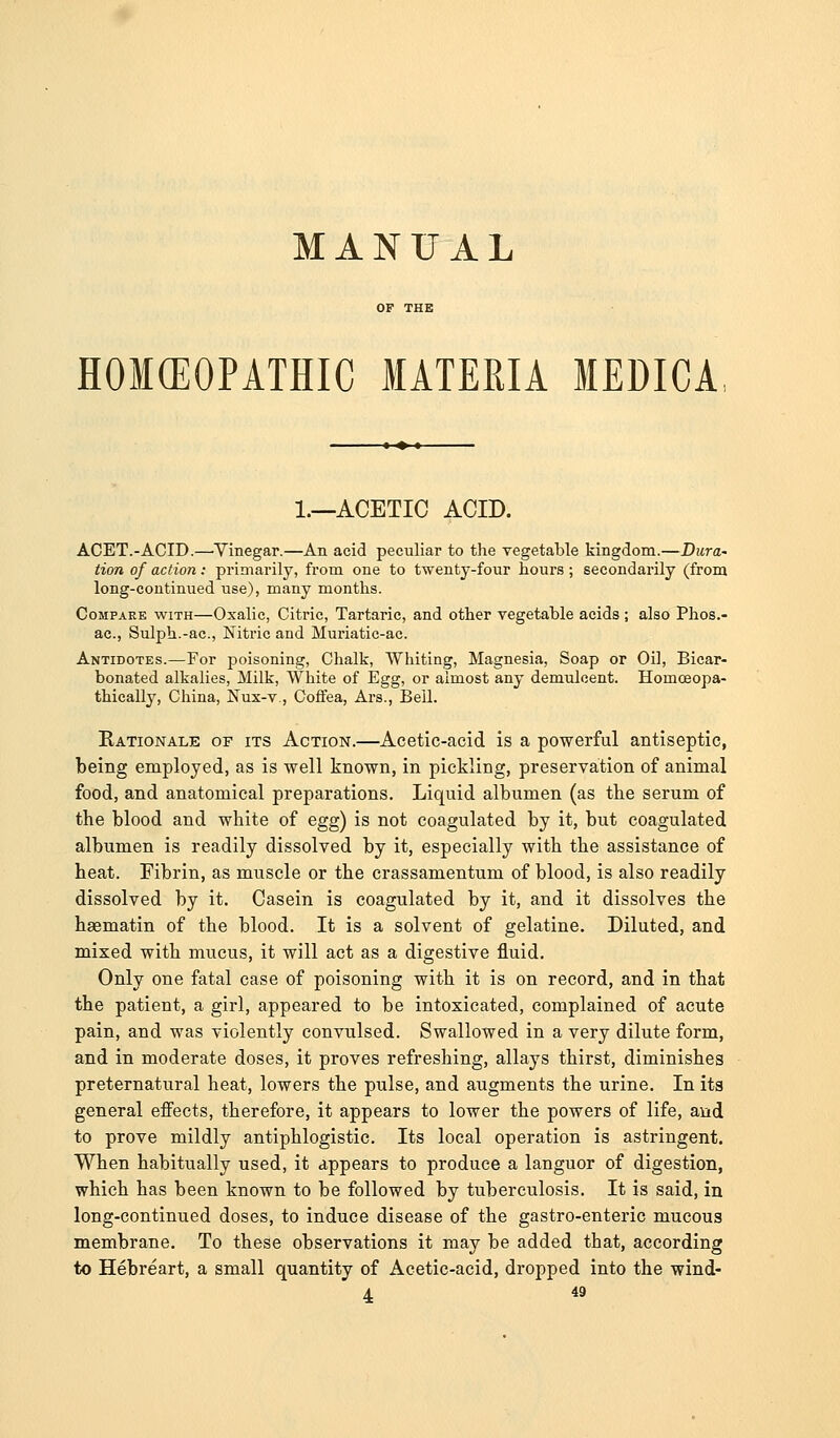 MANUAL HOKEOPATHIC MATERIA MEDICA 1.—ACETIC ACID. ACET.-ACID.—'Yinegar.—An acid peculiar to the vegetable kingdom.—Dura- tion of action: primarily, from one to twenty-four hours; secondarily (from long-continued use), many months. Compare with—Oxalic, Citric, Tartaric, and other vegetable acids ; also Phos.- ac, Sulph.-ac, Nitric and Muriatic-ac. Antidotes.—For poisoning, Chalk, Whiting, Magnesia, Soap or Oil, Bicar- bonated alkalies. Milk, White of Egg, or almost any demulcent. HomcEopa- thieally, China, Nux-v., Coflfea, Ai's., Bell. Kationale of its Action.—Acetic-acid is a powerful antiseptic, being employed, as is well known, in pickling, preservation of animal food, and anatomical preparations. Liquid albumen (as tbe serum of the blood and white of egg) is not coagulated by it, but coagulated albumen is readily dissolved by it, especially with the assistance of heat. Fibrin, as muscle or the crassamentum of blood, is also readily dissolved by it. Casein is coagulated by it, and it dissolves the haematin of the blood. It is a solvent of gelatine. Diluted, and mixed with mucus, it will act as a digestive fluid. Only one fatal case of poisoning with it is on record, and in that the patient, a girl, appeared to be intoxicated, complained of acute pain, and was violently convulsed. Swallowed in a very dilute form, and in moderate doses, it proves refreshing, allays thirst, diminishes preternatural heat, lowers the pulse, and augments the urine. In its general effects, therefore, it appears to lower the powers of life, and to prove mildly antiphlogistic. Its local operation is astringent. When habitually used, it appears to produce a languor of digestion, which has been known to be followed by tuberculosis. It is said, in long-continued doses, to induce disease of the gastro-enteric mucous membrane. To these observations it may be added that, according to Hebreart, a small quantity of Acetic-acid, dropped into the wind-