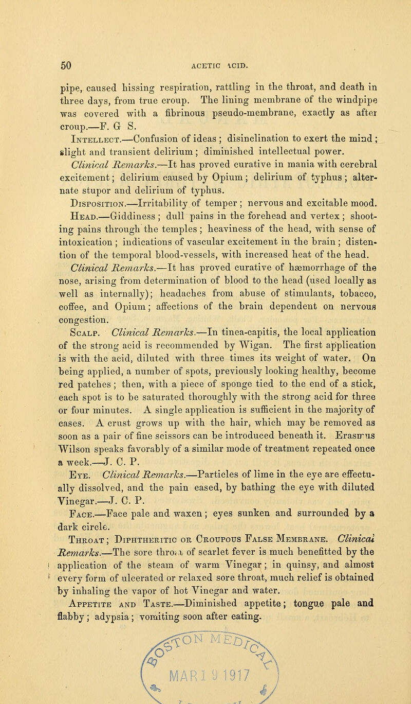 pipe, caused liissing respiration, rattling in tlie throat, and death in three days, from true croup. The lining membrane of the windpipe was covered with a fibrinous pseudo-membrane, exactly as after croup.—F. G S. Intellect.—Confusion of ideas ; disinclination to exert the mind ; slight and transient delirium; diminished intellectual power. Clinical Remarks.—It has proved curative in mania with cerebral excitement; delirium caused by Opium; delirium of typhus ; alter- nate stupor and delirium of typhus. Disposition.—Irritability of temper; nervous and excitable mood. Head.—Griddiness ; dull pains in the forehead and vertex ; shoot- ing pains through the temples; heaviness of the head, with sense of intoxication ; indications of vascular excitement in the brain ; disten- tion of the temporal blood-vessels, with increased heat of the head. Clinical Remarks.—It has proved curative of haemorrhage of the nose, arising from determination of blood to the head (used locally as well as internally); headaches from abuse of stimulants, tobacco, coifee, and Opium; affections of the brain dependent on nervous congestion. Scalp. Clinical Remarks.—In tinea-capitis, the local application of the strong acid is recommended by Wigan. The first application is with the acid, diluted with three times its weight of water. On being applied, a number of spots, previously looking healthy, become red patches ; then, with a piece of sponge tied to the end of a stick, each spot is to be saturated thoroughly with the strong acid for three or four minutes. A single application is sufiicient in the majority of cases. A crust grows up with the hair, which may be removed as soon as a pair of fine scissors can be introduced beneath it. Erasirus Wilson speaks favorably of a similar mode of treatment repeated once a week.—J. C. P. Eye. Clinical Remarks.—Particles of lime in the eye are efiectu- ally dissolved, and the pain eased, by bathing the eye with diluted Vinegar.—J. C. P. Face.—Face pale and waxen; eyes sunken and surrounded by a dark circle. Throat ; Diphtheritic or Croupous False Membrane. Clinical Remarks.—The sore throt.i; of scarlet fever is much benefitted by the application of the steam of warm Vinegar; in quinsy, and almost every form of ulcerated or relaxed sore throat, much relief is obtained by inhaling the vapor of hot Vinegar and water. Appetite and Taste.—Diminished appetite; tongue pale and flabby; adypsia; vomiting soon after eating. MARi ^1917