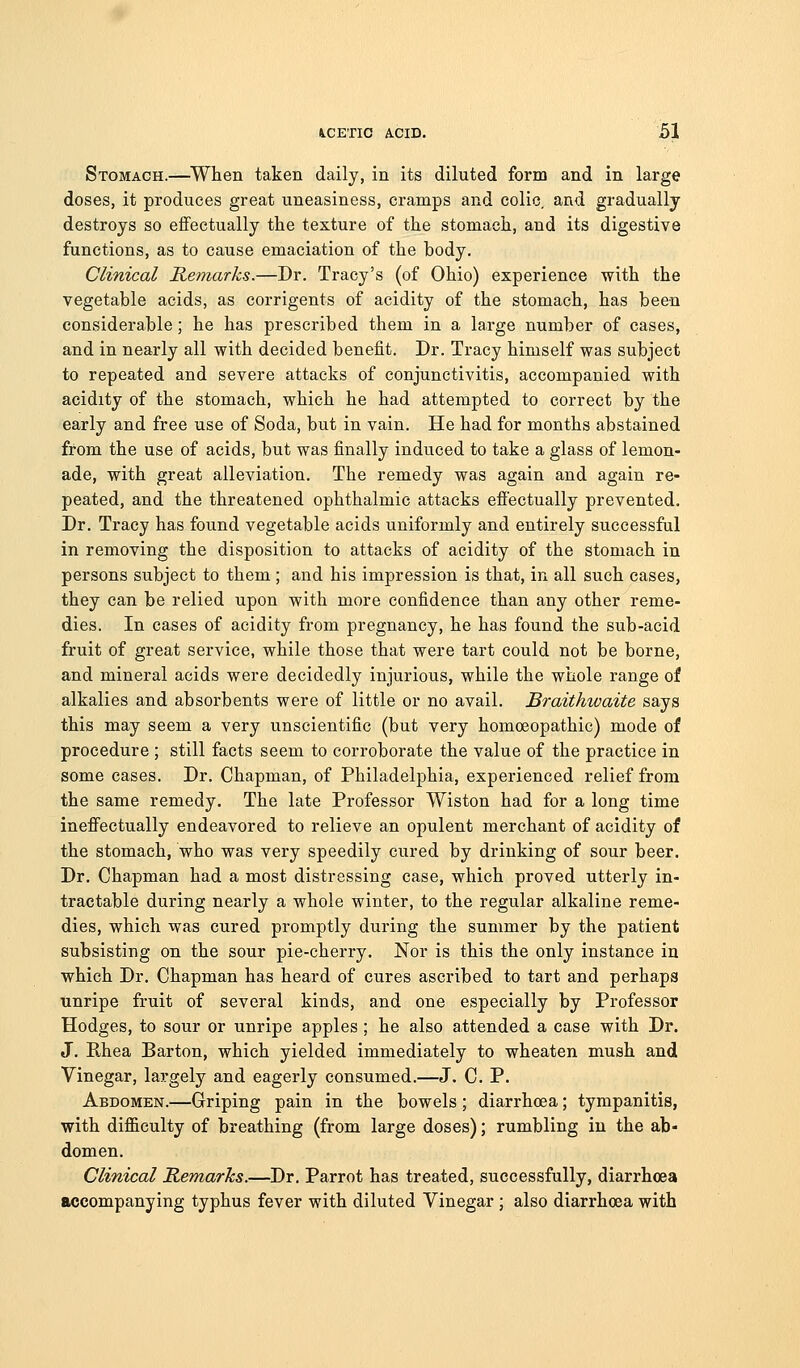 Stomach.—When taken daily, in its diluted form and in large doses, it produces great uneasiness, cramps and colic, and gradually destroys so eflfeetually the texture of the stomach, and its digestive functions, as to cause emaciation of the body. Clinical Remarks.—Dr. Tracy's (of Ohio) experience with the vegetable acids, as corrigents of acidity of the stomach, has been considerable; he has prescribed them in a laxge number of cases, and in nearly all with decided benefit. Dr. Tracy himself was subject to repeated and severe attacks of conjunctivitis, accompanied with acidity of the stomach, which he had attempted to correct by the early and free use of Soda, but in vain. He had for months abstained from the use of acids, but was finally induced to take a glass of lemon- ade, with great alleviation. The remedy was again and again re- peated, and the threatened ophthalmic attacks efi'ectually prevented. Dr. Tracy has found vegetable acids uniformly and entirely successful in removing the disposition to attacks of acidity of the stomach in persons subject to them ; and his impression is that, in all such cases, they can be relied upon with more confidence than any other reme- dies. In cases of acidity from pregnancy, he has found the sub-acid fruit of great service, while those that were tart could not be borne, and mineral acids were decidedly injurious, while the whole range of alkalies and absorbents were of little or no avail. Braithwaite says this may seem a very unscientific (but very homoeopathic) mode of procedure ; still facts seem to corroborate the value of the practice in some cases. Dr. Chapman, of Philadelphia, experienced relief from the same remedy. The late Professor Wiston had for a long time ineflfectually endeavored to relieve an opulent merchant of acidity of the stomach, who was very speedily cured by drinking of sour beer. Dr. Chapman had a most distressing case, which proved utterly in- tractable during nearly a whole winter, to the regular alkaline reme- dies, which was cured promptly during the summer by the patient subsisting on the sour pie-cherry. Nor is this the only instance in which Dr. Chapman has heard of cures ascribed to tart and perhaps unripe fruit of several kinds, and one especially by Professor Hodges, to sour or unripe apples ; he also attended a case with Dr. J. Rhea Barton, which yielded immediately to wheaten mush and Vinegar, largely and eagerly consumed.—J. C. P. Abdomen.—Griping pain in the bowels ; diarrhoea; tympanitis, with difl&culty of breathing (from large doses); rumbling in the ab- domen. Clinical Remarks.—Dr. Parrot has treated, successfully, diarrhoea accompanying typhus fever with diluted Vinegar ; also diarrhoea with