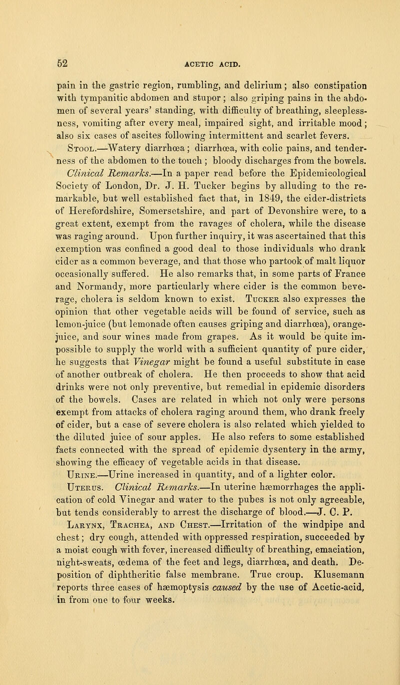 pain in the gastric region, rumbling, and delirium; also constipation with tympanitic abdomen and stupor ; also griping pains in the abdo- men of several years' standing, with difficulty of breathing, sleepless- ness, vomiting after every meal, impaired sight, and irritable mood ; also six cases of ascites following intermittent and scarlet fevers. Stool.—^Watery diarrhoea; diarrhoea, with colic pains, and tender- ' ness of the abdomen to the touch ; bloody discharges from the bowels. Clinical Remarks.—In a paper read before the Epidemicological Society of London, Dr. J. H. Tucker begins by alluding to the re- markable, but well established fact that, in 1849, the cider-districts of Herefordshire, Somersetshire, and part of Devonshire were, to a great extent, exempt from the ravages of cholera, while the disease was raging around. Upon further inquiry, it was ascertained that this exemption was confined a good deal to those individuals who drank cider as a common beverage, and that those who partook of malt liquor occasionally suffered. He also remarks that, in some parts of France and Normandy, more particularly where cider is the common beve- rage, cholera is seldom known to exist. Tuokeu also expresses the opinion that other vegetable acids will be found of service, such as lemon-juice (but lemonade often causes griping and diarrhoea), orange- juice, and sour wines made from grapes. As it would be quite im- possible to supply the world with a sufficient quantity of pure cider, he suggests that Vinegar might be found a useful substitute in case of another outbreak of cholera. He then proceeds to show that acid drinks were not only preventive, but remedial in epidemic disorders of the bowels. Cases are related in which not only were persons exempt from attacks of cholera raging around them, who drank freely of cider, but a case of severe cholera is also related which yielded to the diluted juice of sour apples. He also refers to some established facts connected with the spread of epidemic dysentery in the army, showing the efficacy of vegetable acids in that disease. Urine.—Urine increased in quantity, and of a lighter color. Uterus. Clinical Remarks.—In uterine haemorrhages the appli- cation of cold Vinegar and water to the pubes is not only agreeable, but tends considerably to arrest the discharge of blood.—J. C. P. Larynx, Trachea, and Chest.—Irritation of the windpipe and chest; dry cough, attended with oppressed respiration, succeeded by a moist cough with fever, increased difficulty of breathing, emaciation, night-sweats, oedema of the feet and legs, diarrhoea, and death. De- position of diphtheritic false membrane. True croup. Klusemann reports three cases of haemoptysis caused by the use of Acetic-acid, in from one to four weeks.