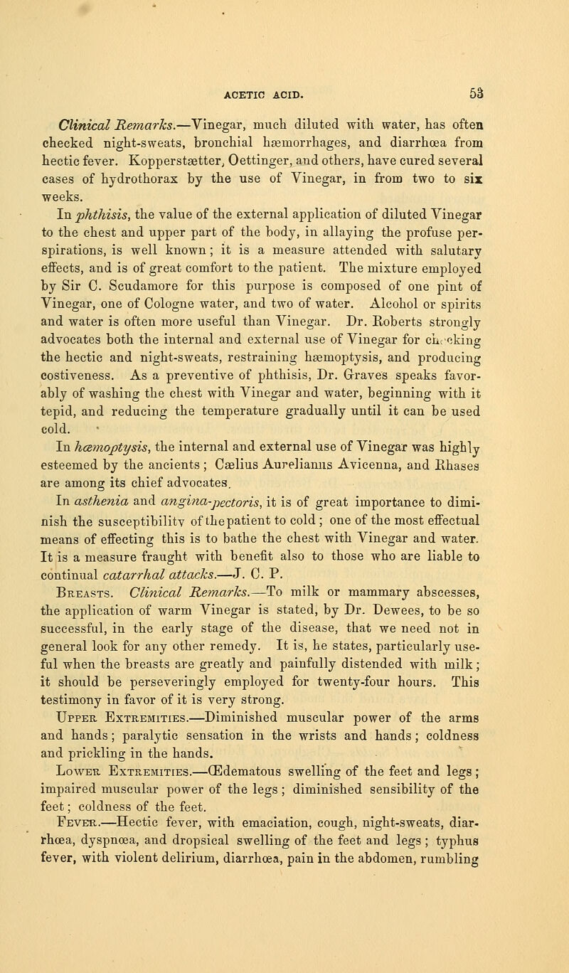 Clinical Remarks.—Vinegar, much diluted with water, has often cheeked night-sweats, bronchial haemorrhages, and diarrhoea from hectic fever. Kopperstsetter^ Oettinger, and others, have cured several cases of hydrothorax by the use of Vinegar, in from two to six weeks. In phthisis, the value of the external application of diluted Vinegar to the chest and upper part of the body, in allaying the profuse per- spirations, is well known; it is a measure attended with salutary effects, and is of great comfort to the patient. The mixture employed by Sir C Scudamore for this purpose is composed of one pint of Vinegar, one of Cologne water, and two of water. Alcohol or spirits and water is often more useful than Vinegar. Dr. Roberts strongly advocates both the internal and external use of Vinegar for checking the hectic and night-sweats, restraining haemoptysis, and producing costiveness. As a preventive of phthisis, Dr. Grraves speaks favor- ably of washing the chest with Vinegar and water, beginning with it tepid, and reducing the temperature gradually until it can be used cold. In hcemoptysis, the internal and external use of Vinegar was highly esteemed by the ancients ; Caelius Aureliamis Avicenna, and Rhases are among its chief advocates. In asthenia and angina-pectoris, it is of great importance to dimi- nish the susceptibilitv of the patient to cold ; one of the most effectual means of effecting this is to bathe the chest with Vinegar and water. It is a measure fraught with benefit also to those who are liable to continual catarrhal attacks.—J. C. P. Breasts. Clinical Remarks.—To milk or mammary abscesses, the application of warm Vinegar is stated, by Dr. Dewees, to be so successful, in the early stage of the disease, that we need not in general look for any other remedy. It is, he states, particularly use- ful when the breasts are greatly and painfully distended with milk; it should be perseveringly employed for twenty-four hours. This testimony in favor of it is very strong. Upper Extremities.—Diminished muscular power of the arms and hands; paralytic sensation in the wrists and hands; coldness and prickling in the hands. Lower Extremities.—(Edematous swelling of the feet and legs; impaired muscular power of the legs ; diminished sensibility of the feet; coldness of the feet. Fever.—Hectic fever, with emaciation, cough, night-sweats, diar- rhoea, dyspnoea, and dropsical swelling of the feet and legs ; typhus fever, with violent delirium, diarrhoea, pain in the abdomen, rumbling