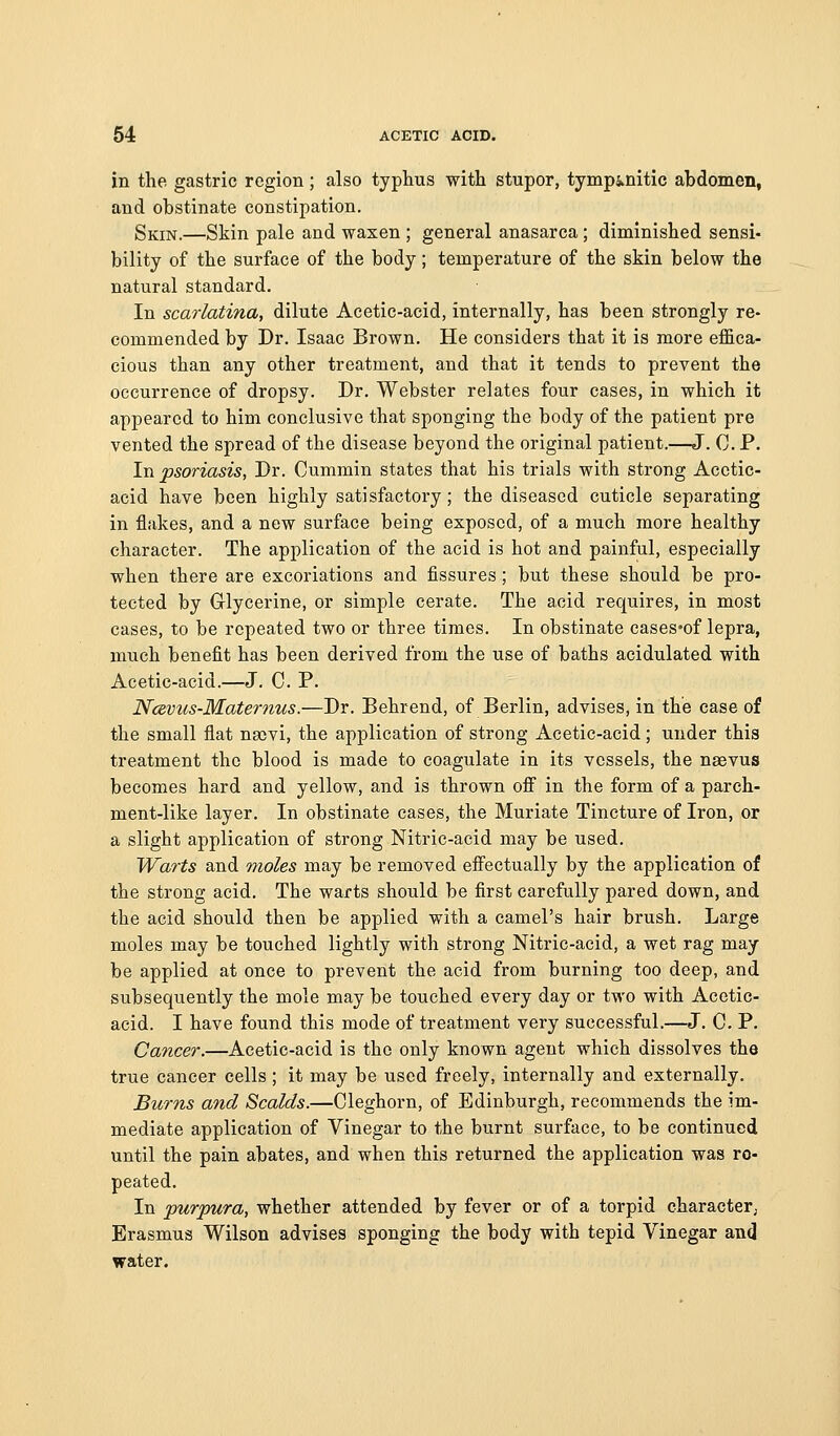 in the gastric region ; also typhus with stupor, tympj^nitic abdomen, and obstinate constipation. Skin.—Skin pale and waxen ; general anasarca; diminished sensi- bility of the surface of the body; temperature of the skin below the natural standard. In scarlatina, dilute Acetic-acid, internally, has been strongly re- commended by Dr. Isaac Brown. He considers that it is more efl&ca- cious than any other treatment, and that it tends to prevent the occurrence of dropsy. Dr. Webster relates four cases, in which it appeared to him conclusive that sponging the body of the patient pre vented the spread of the disease beyond the original patient.—J. 0. P. In psoriasis, Dr. Cummin states that his trials with strong Acetic- acid have been highly satisfactory; the diseased cuticle separating in flakes, and a new surface being exposed, of a much more healthy character. The application of the acid is hot and painful, especially when there are excoriations and fissures; but these should be pro- tected by Glycerine, or simple cerate. The acid requires, in most cases, to be repeated two or three times. In obstinate cases'of lepra, much benefit has been derived from the use of baths acidulated with Acetic-acid.—J. 0. P. Nce,vus-Maternus.—Dr. Behrend, of Berlin, advises, in the case of the small flat nscvi, the application of strong Acetic-acid; under this treatment the blood is made to coagulate in its vessels, the naevus becomes hard and yellow, and is thrown off in the form of a parch- ment-like layer. In obstinate cases, the Muriate Tincture of Iron, or a slight application of strong Nitric-acid may be used. Warts and moles may be removed effectually by the application of the strong acid. The warts should be first carefully pared down, and the acid should then be applied with a camel's hair brush. Large moles may be touched lightly with strong Nitric-acid, a wet rag may be applied at once to prevent the acid from burning too deep, and subsequently the mole may be touched every day or two with Acetic- acid. I have found this mode of treatment very successful.—J. C. P. Cancer.—Acetic-acid is the only known agent which dissolves the true cancer cells; it may be used freely, internally and externally. Burns and Scalds.—Cleghorn, of Edinburgh, recommends the im- mediate application of Vinegar to the burnt surface, to be continued until the pain abates, and when this returned the application was re- peated. In purpura, whether attended by fever or of a torpid character. Erasmus Wilson advises sponging the body with tepid Vinegar and water.