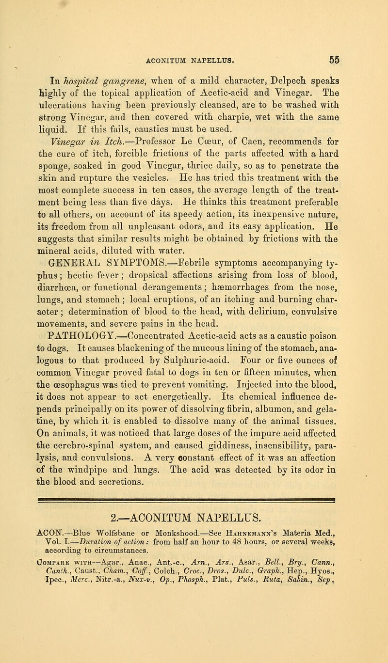 In hospital gangrene, when of a mild character, Delpech speaks highly of the topical application of Acetic-acid and Vinegar. The ulcerations having been previously cleansed, are to be washed with strong Vinegar, and then covered with charpie, wet with the same liquid. If this fails, caustics must be used. Vinegar in Itch.—Professor Le Cceur, of Caen, recommends for the cure of itch, forcible frictions of the parts affected with a hard sponge, soaked in good Vinegar, thrice daily, so as to penetrate the skin and rupture the vesicles. He has tried this treatment with the most complete success in ten cases, the average length of the treat- ment being less than five days. He thinks this treatment preferable to all others, on account of its speedy action, its inexpensive nature, its freedom from all unpleasant odors, and its easy application. He suggests that similar results might be obtained by frictions with the mineral acids, diluted with water. G-ENERAL SYMPTOMS.—Febrile symptoms accompanying ty- phus ; hectic fever; dropsical affections arising from loss of blood, diarrhoea, or functional derangements; haemorrhages from the nose, lungs, and stomach; local eruptions, of an itching and burning char- acter ; determination of blood to the head, with delirium, convulsive movements, and severe pains in the head. PATHOLOGY.—Concentrated Acetic-acid acts as a caustic poison to dogs. It causes blackening of the mucous lining of the stomach, ana- logous to that produced by Sulphuric-acid. Four or five ounces of common Vinegar proved fatal to dogs in ten or fifteen minutes, when the oesophagus was tied to prevent vomiting. Injected into the blood, it does not appear to act energetically. Its chemical influence de- pends principally on its power of dissolving fibrin, albumen, and gela- tine, by which it is enabled to dissolve many of the animal tissues. On animals, it was noticed that large doses of the impure acid affected the cerebro-spinal system, and caused giddiness, insensibility, para- lysis, and convulsions. A very constant effect of it was an affection of the windpipe and lungs. The acid was detected by its odor in the blood and secretions. 2.—ACONITUM NAPELLUS. ACON'.—Blue Wolfsbane or Monkshood.—See Hahnemann's Materia Med., Vol. I.—Duration of action: from half an hour to 48 hours, or several weeks, according to circumstances. OoMPAKE WITH—Agar., Anac, Ant.-c, Arn., Ars., Asar., Bell., Bry., Cann., Canth., Caust., Cham., Caff., Colch., Croc, Bros., Dulc, Graph., Hep., Hyos., Ipec, Merc,'Sitr.-a,., Nux-v., Op., Phosph., Plat., Puis., Ruta, Sabin., Sep,