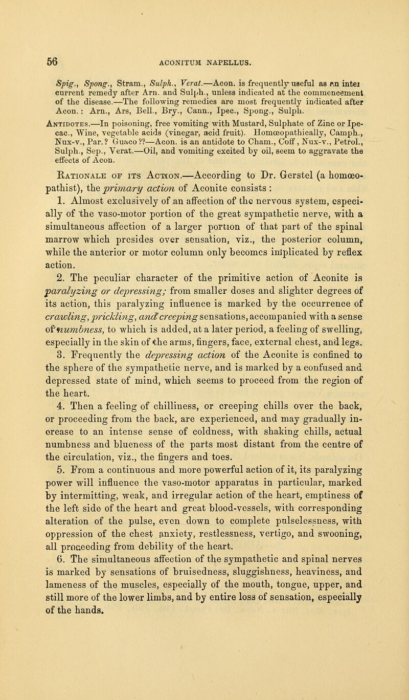 Spig., Spong., Stram., Sulph., Verat.—Aeon, is frequently useful as ftn intei current remedy after Am. and Sulph., unless indicated at the commencement of the disease.—The following remedies are most frequently indicated after Aeon.: Arn., Ars, Bell., Bry., Cann., Ipec, Spong., Sulph. Antidotes.—In poisoning, free vomiting with Mustard, Sulphate of Zinc or Ipe- cac, Wine, vegetable acids (vinegar, acid fruit). Ilomceopathically, Camph., Nux-v., Par. ? Guaco ?'?—Aeon, is an antidote to Cham., Coff, Nux-v., Petrol., Sulph., Sep., Verat.—Oil, and vomiting excited by oil, seem to aggravate the effects of Aeon. Rationale of its Action.—According to Dr. Gerstel (a homceo- pathist), the primary action of Aconite consists : 1. Almost exclusively of an affection of the nervous system, especi- ally of the vaso-motor portion of the great sympathetic nerve, with a simultaneous affection of a larger portion of that part of the spinal marrow which presides over sensation, viz., the posterior column, while the anterior or motor column only becomes inlplicated by reflex action. 2. The peculiar character of the primitive action of Aconite is •paralyzing or depressing; from smaller doses and slighter degrees of its action, this paralyzing influence is marked by the occurrence of crawling, prickling, and creeping sensations, accompanied with a sense Qitnumbness, to which is added, at a later period, a feeling of swelling, especially in the skin of the arms, fingers, face, external chest, and legs. 3. Frequently the depressing action of the Aconite is confined to the sphere of the sympathetic nerve, and is marked by a confused and depressed state of mind, which seems to proceed from the region of the heart. 4. Then a feeling of chilliness, or creeping chills over the back, or proceeding from the back, are experienced, and may gradually in- crease to an intense sense of coldness, with shaking chills, actual numbness and blueness of the parts most distant from the centre of the circulation, viz., the fingers and toes. 5. From a continuous and more powerful action of it, its paralyzing power will influence the vaso-motor apparatus in particular, marked by intermitting, weak, and irregular action of the heart, emptiness of the left side of the heart and great blood-vessels, with corresponding alteration of the pulse, even down to complete pulselessness, with oppression of the chest anxiety, restlessness, vertigo, and swooning, all proGeeding from debility of the heart. 6. The simultaneous affection of the sympathetic and spinal nerves is marked by sensations of bruisedness, sluggishness, heaviness, and lameness of the muscles, especially of the mouth, tongue, upper, and still more of the lower limbs, and by entire loss of sensation, especially of the hands.