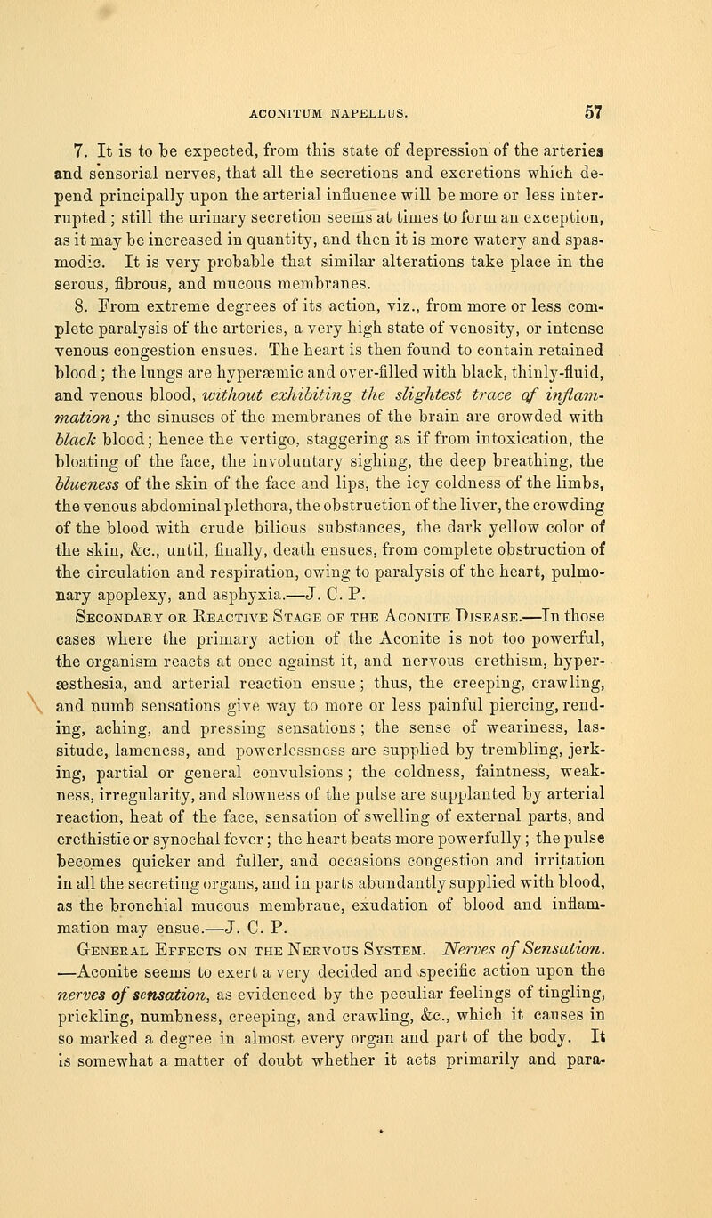 7. It is to be expected, from this state of depression of the arteries and sensorial nerves, that all the secretions and excretions which de- pend principally upon the arterial influence will be more or less inter- rupted ; still the urinary secretion seems at times to form an exception, as it may be increased in quantity, and then it is more watery and spas- modic. It is very probable that similar alterations take place in the serous, fibrous, and mucous membranes. 8. From extreme degrees of its action, viz., from more or less com- plete paralysis of the arteries, a very high state of venosity, or intense venous congestion ensues. The heart is then found to contain retained blood ; the lungs are hypersemic and over-filled with black, thinly-fluid, and venous blood, without exhibiting the slightest trace qf infiam- mation; the sinuses of the membranes of the brain are crowded with black blood; hence the vertigo, staggering as if from intoxication, the bloating of the face, the involuntary sighing, the deep breathing, the blueness of the skin of the face and lips, the icy coldness of the limbs, the venous abdominal plethora, the obstruction of the liver, the crowding of the blood with crude bilious substances, the dark yellow color of the skin, &c., until, finally, death ensues, from complete obstruction of the circulation and respiration, owing to paralysis of the heart, pulmo- nary apoplexy, and asphyxia.—J. C. P. Secondary or Eeactive Stage of the Aconite Disease.—In those cases where the primary action of the Aconite is not too powerful, the organism reacts at once against it, and nervous erethism, hyper- sesthesia, and arterial reaction ensue; thus, the creeping, crawling, and numb sensations give way to more or less painful piercing, rend- ing, aching, and pressing sensations ; the sense of weariness, las- situde, lameness, and powerlessness are supplied by trembling, jerk- ing, partial or general convulsions ; the coldness, faintness, weak- ness, irregularity, and slowness of the pulse are supplanted by arterial reaction, heat of the face, sensation of swelling of external parts, and erethistic or synochal fever; the heart beats more powerfully ; the pulse becomes quicker and fuller, and occasions congestion and irritation in all the secreting organs, and in parts abundantly supplied with blood, as the bronchial mucous membrane, exudation of blood and inflam- mation may ensue.—J. C. P. G-ENERAL Effects on the Nervous System. Nerves of Sensation. —Aconite seems to exert a very decided and specific action upon the nerves of sensation, as evidenced by the peculiar feelings of tingling, prickling, numbness, creeping, and crawling, &c., which it causes in so marked a degree in almost every organ and part of the body. It is somewhat a matter of doubt whether it acts primarily and para-