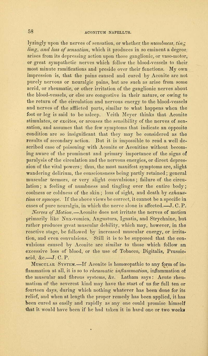 lyzingly upon the nerves of sensation, or whether the numbness, ting ling, and loss of sensation, which it produces in so eminent a degroe. arises from its depressing action upon those ganglionic, or vaso-motor, or great sympathetic nerves which follow the blood-vessels to their most minute ramifications and preside over their functions. My own impression is, that the pains caused and cured by Aconite are not purely nervous or neuralgic pains, but are such as arise from some acrid, or rheumatic, or other irritation of the ganglionic nerves about the blood-vessels, or else are congestive in their nature, or owing to the return of the circulation and nervous energy to the blood-vessels and nerves of the afflicted parts, similar to what happens when the foot or leg is said to be asleep. Veith Meyer thinks that Aconite stimulates, or excites, or arouses the sensibility of the nerves of sen- sation, and assumes that the few symptoms that indicate an opposite condition are so insignificant that they may be considered as the results of secondary action. But it is impossible to read a well de- scribed case of poisoning with Aconite or Aconitine without becom- ing aware of the prominent and primary importance of the signs of paralysis of the circulation and the nervous energies, or direct depres- sion of the vital powers; thus, the most manifest symptoms are, slight wandering delirium, the consciousness being partly retained; 'general muscular tsremors, or very slight convulsions; failure of the circu- lation ; a feeling of numbness and tingling over the entire body; coolness or coldness of the skin; loss of sight, and death by exhaus- tion or syncope. If the above views be correct, it cannot be a specific in cases of pure neuralgia, in which the nerve alone is affected.—J. C. P. Nerves of Motion.—Aconite does not irritate the nerves of motion primarily like Nus-vomica, Angustura, Ignatia, and Strychnine, but rather produces great muscular debility, which may, however, in the reactive stage, be followed by increased muscular energy, or irrita- tion, and even convulsions. Still it is to be supposed that the con- vulsions caused by Aconite are similar to those which follow an excessive loss of blood, or the use of Tobacco, Digitalis, Pvuasic- aeid, &c.—J. C. P. Muscular System.—If Aconite is homoeopathic to any form of in- flammation at all, it is so to rheumatic inflammatio7i, inflammation of the muscular and fibrous systems, &c. Latham says : Acute rheu- matism of the severest kind may have the start of us for full ten or fourteen days, during which nothing whatever has been done for its relief, and when at length the proper remedy has been applied, it has been cured as easily and rapidly as any one could promise himself that it would have been if he had taken it in hand one or two weeks