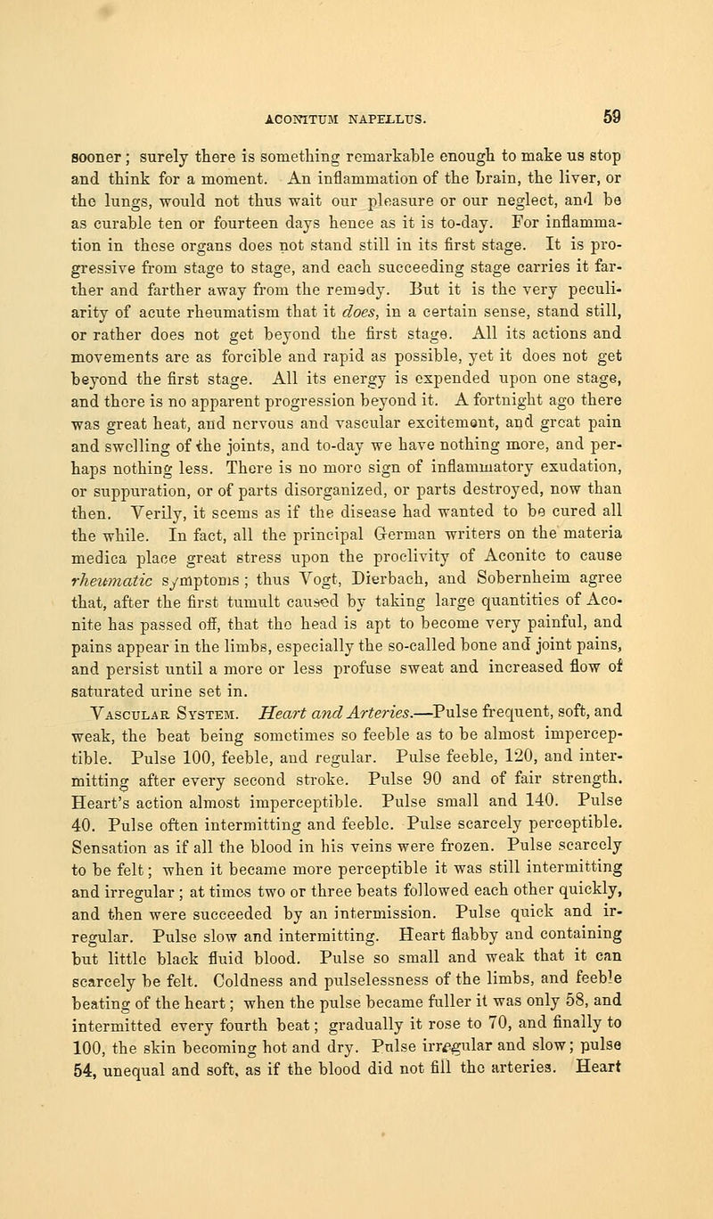 sooner; surely there is sometliing remarkable enougli to make us stop and think for a moment. An inflammation of the Lrain, the liver, or the lungs, would not thus wait our pleasure or our neglect, and be as curable ten or fourteen days hence as it is to-day. For inflamma- tion in those organs does not stand still in its first stage. It is pro- gressive from stage to stage, and each succeeding stage carries it far- ther and farther away from the remedy. But it is the very peculi- arity of acute rheumatism that it does, in a certain sense, stand still, or rather does not get beyond the first stage. All its actions and movements are as forcible and rapid as possible, yet it does not get beyond the first stage. All its energy is expended upon one stage, and there is no apparent progression beyond it. A fortnight ago there was great heat, and nervous and vascular excitement, and great pain and swelling of the joints, and to-day we have nothing more, and per- haps nothing less. There is no more sign of inflammatory exudation, or suppuration, or of parts disorganized, or parts destroyed, now than then. Verily, it seems as if the disease had wanted to be cured all the while. In fact, all the principal G-erman writers on the materia medica place great stress upon the proclivity of Aconite to cause rheumatic symptoms ; thus Vogt, Dierbach, and Sobernheim agree that, after the first tumult caused by taking large quantities of Aco- nite has passed off, that the head is apt to become very painful, and pains appear in the limbs, especially the so-called bone and joint pains, and persist until a more or less profuse sweat and increased flow of saturated urine set in. Vascular System. Heart and Arteries.—Pulse frequent, soft, and weak, the beat being sometimes so feeble as to be almost impercep- tible. Pulse 100, feeble, and regular. Pulse feeble, 120, and inter- mitting after every second sti-oke. Pulse 90 and of fair strength. Heart's action almost imperceptible. Pulse small and 140. Pulse 40. Pulse often intermitting and feeble. Pulse scarcely perceptible. Sensation as if all the blood in his veins were frozen. Pulse scarcely to be felt; when it became more perceptible it was still intermitting and irregular ; at times two or three beats followed each other quickly, and then were succeeded by an intermission. Pulse quick and ir- regular. Pulse slow and intermitting. Heart flabby and containing but little black fluid blood. Pulse so small and weak that it can scarcely be felt. Coldness and pulselessness of the limbs, and feeble beating of the heart; when the pulse became fuller it was only 58, and intermitted every fourth beat; gradually it rose to 70, and finally to 100, the skin becoming hot and dry. Pulse irregular and slow; pulse 54, unequal and soft, as if the blood did not fill the arteries. Heart