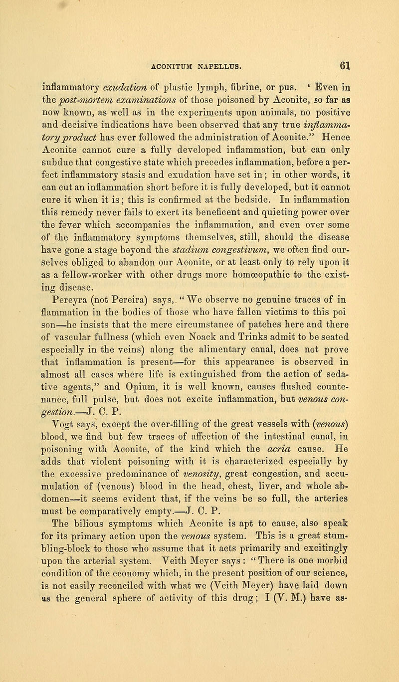 inflammatory exudation of plastic lympli, fibrine, or pus. * Even in the post-mortem examinations of those poisoned by Aconite, so far as now known, as well as in the experiments upon animals, no positive and decisive indications have been observed that any true inflamma- tory pi'odzict has ever followed the administration of Aconite. Hence Aconite cannot cure a fully developed inflammation, but can only subdue that congestive state which precedes inflammation, before a per- fect inflammatory .stasis and exudation have set in ; in other words, it can cut an inflammation short before it is fully developed, but it cannot cure it when it is; this is confirmed at the bedside. In inflammation this remedy never fails to exert its beneficent and quieting power over the fever which accompanies the inflammation, and even over some of the inflammatory symptoms themselves, still, should the disease have gone a stage beyond the stadium congestivum, we often find our- selves obliged to abandon our Aconite, or at least only to rely upon it as a fellow-worker with other drugs more homoeopathic to the exist- ing disease. Pereyra (not Pereira) says,.  We observe no genuine traces of in flammation in the bodies of those who have fallen victims to this poi son—^he insists that the mere circumstance of patches here and there of vascular fullness (which even Noack and Trinks admit to be seated especially in the veins) along the alimentary canal, does not prove that inflammation is present—for this appearance is observed in almost all cases where life is extinguished from the action of seda- tive agents, and Opium, it is well known, causes flushed counte- nance, full pulse, but does not excite inflammation, but venous con- gestion.—J. C. P. Vogt says, except the over-filling of the great vessels with {venous) blood, we find but few traces of affection of the intestinal canal, in poisoning with Aconite, of the kind which the acria cause. He adds that violent poisoning with it is characterized especially by the excessive predominance of venosity, great congestion, and accu- mulation of (venous) blood in the head, chest, liver, and whole ab- domen—it seems evident that, if the veins be so full, the arteries must be comparatively empty.—J. C. P. The bilious symptoms which Aconite is apt to cause, also speak for its primary action upon the venous system. This is a great stum- bling-block to those who assume that it acts primarily and excitingly upon the arterial system. Veith Meyer says :  There is one morbid condition of the economy which, in the present position of our science, is not easily reconciled with what we (Veith Meyer) have laid down as the general sphere of activity of this drug; I (V. M.) have as-