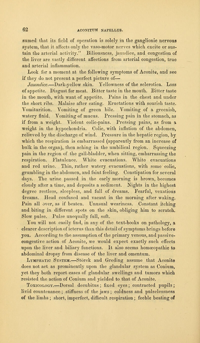 sumcd that its field of operation is solely in tlie ganglionic nervous system, that it aflfects only the vaso-motor nerves which excite or sus- tain the arterial activity. Biliousness, jauudice, and congestion of the liver are vastly diflfcrent afi'ections from arterial congestion, true and arterial inflammation. Look for a moment at the following symptoms of Aconite, and see if they do not present a perfect picture of— Jaundice.—Dark-yellow skin. Yellowness of the sclerotica. Loss of appetite. Disgust for meat. Bitter taste in the mouth. Bitter taste in the mouth, with want of appetite. Pains in the chest and under the short ribs. Malaise after eating. Eructations with sourish taste. Vomiturition. Vomiting of green bile. Vomiting of a greenish, watery fluid. Vomiting of mucus. Pressing pain in the stomach, as if from a weight. Violent colic-pains. Pressing pains, as from a weight in the hypochondria. Colic, with inflation of the abdomen, relieved by the discharge of wind. Pressure in the hepatic region, by which the respiration is embarrassed (apparently from an increase of bulk in the organ), then aching in the umbilical region. Squeezing pain in the region of the gall-bladder, when sitting, embarrassing the respiration. Flatulence. White evacuations. White evacuations and red urine. Thin, rather watery evacuations, with some'colic, grumbling in the abdomen, and faint feeling. Constipation for several days. The urine passed in the early morning is brown, becomes cloudy after a time, and deposits a sediment. Nights in the highest degree restless, sleepless, and full of dreams. Fearful, vexatious dreams. Head confused and vacant in the morning after waking. Pain all over, as if beaten. Unusual weariness. Constant itching and biting in different spots on the skin, obliging him to scratch. Slow pulse. Pulse unequally full, soft. You will not easily find, in any of the text-books on pathology, a clearer description of icterus than this detail of symptoms brings before you. According to the assumption of the primary venous, and passive- congestive action of Aconite, we would expect exactly such efiects upon the liver and biliary functions. It also seems homoeopathic to abdominal dropsy from disease of the liver and omentum. Lymphatic System.—Storck and Greding assume that Aconite does not act as prominently upon the glandular system as Conium, yet they both report cases of glandular swellings and tumors which resisted the action of Conium and yielded to that of Aconite, Toxicology.—Dorsal decubitus ; fixed eyes ; contracted pupils ; livid countenance ; stifiness of the jaws ; coldness and pulselessness of the limbs ; short, imperfect, diflicult respiration ; feeble beating of
