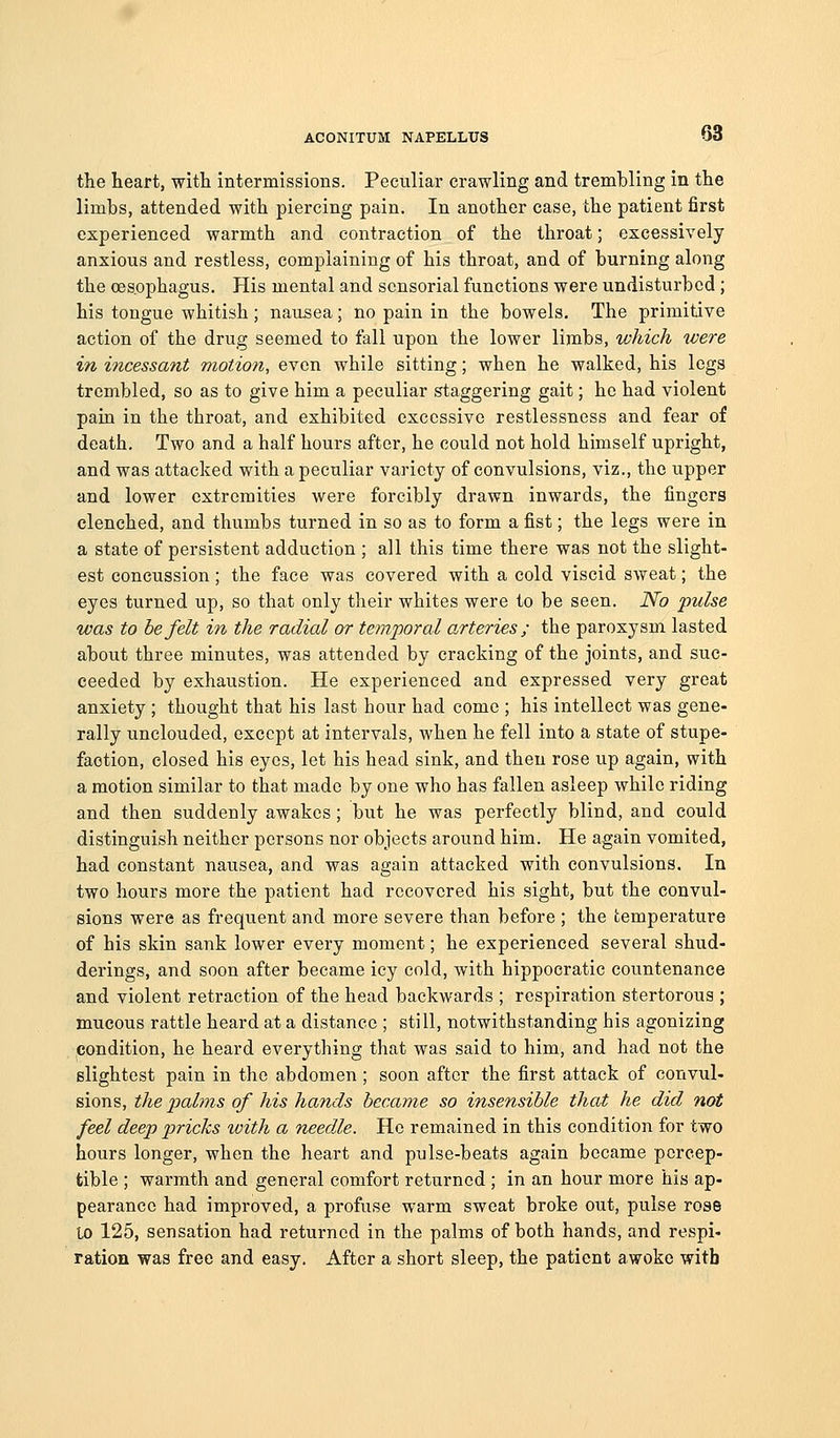 the heart, with intermissions. Peculiar crawling and trembling in the limbs, attended with piercing pain. In another case, the patient first experienced warmth and contraction of the throat; excessively anxious and restless, complaining of his throat, and of burning along the oesophagus. His mental and sensorial functions were undisturbed ; his tongue whitish; nausea; no pain in the bowels. The primitive action of the drug seemed to fall upon the lower limbs, which were in incessant motion, even while sitting; when he walked, his legs trembled, so as to give him a peculiar staggering gait; he had violent para in the throat, and exhibited excessive restlessness and fear of death. Two and a half hours after, he could not hold himself upright, and was attacked with a peculiar variety of convulsions, viz., the upper and lower extremities were forcibly drawn inwards, the fingers clenched, and thumbs turned in so as to form a fist; the legs were in a state of persistent adduction ; all this time there was not the slight- est concussion; the face was covered with a cold viscid sweat; the eyes turned up, so that only their whites were to be seen. No pulse was to be felt in the radial or temporal arteries; the paroxysm lasted about three minutes, was attended by cracking of the joints, and suc- ceeded by exhaustion. He experienced and expressed very great anxiety ; thought that his last hour had come ; his intellect was gene- rally unclouded, except at intervals, when he fell into a state of stupe- faction, closed his eyes, let his head sink, and then rose up again, with a motion similar to that made by one who has fallen asleep while riding and then suddenly awakes; but he was perfectly blind, and could distinguish neither persons nor objects around him. He again vomited, had constant nausea, and was again attacked with convulsions. In two hours more the patient had recovered his sight, but the convul- sions were as frequent and more severe than before ; the temperature of his skin sank lower every moment; he experienced several shud- derings, and soon after became icy cold, with hippocratic countenance and violent retraction of the head backwards ; respiration stertorous ; mucous rattle heard at a distance ; still, notwithstanding his agonizing condition, he heard everything that was said to him, and had not the slightest pain in the abdomen; soon after the first attack of convul- sions, the palms of his hands became so insensible that he did not feel deep pricks with a needle. He remained in this condition for two hours longer, when the heart and pulse-beats again became percep- tible ; warmth and general comfort returned ; in an hour more his ap- pearance had improved, a profuse warm sweat broke out, pulse rose to 125, sensation had returned in the palms of both hands, and respi- ration was free and easy. After a short sleep, the patient awoke with