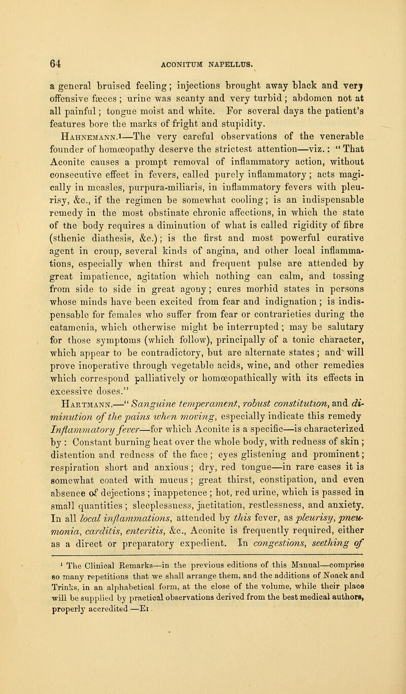 a general bruised feeling; injections brought away black and verj offensive feces ; urine was scanty and very turbid; abdomen not at all painful; tongue moist and white. For several days the patient's features bore the marks of fright and stupidity. Hahnemann.i—The very careful observations of the venerable founder of homoeopathy deserve the strictest attention—viz.:  That Aconite causes a prompt removal of inflammatory action, without consecutive effect in fevers, called purely inflammatory; acts magi- cally in measles, purpura-miliaris, in inflammatory fevers with pleu- risy, &c., if the regimen be somewhat cooling; is an indispensable remedy in the most obstinate chronic affections, in which the state of the body requires a diminution of what is called rigidity of fibre (sthenic diathesis, &c.); is the first and most powerful curative agent in croup, several kinds of angina, and other local inflamma- tions, especially when thirst and frequent pulse are attended by great impatience, agitation which nothing can calm, and tossing from side to side in great agony; cures morbid states in persons whose minds have been excited from fear and indignation; is indis- .pensable for females who suffer from fear or contrarieties during the catamenia, which otherwise might be interrupted; may be salutary for those symptoms (which follow), principally of a tonic character, which appear to be contradictory, but are alternate states ; and will prove inoperative through vegetable acids, wine, and other remedies which correspond palliatively or homceopathically with its effects in excessive doses. Hartmann.— Sanguine temperament, robust constitution, and di- minution of the pains when moving, especially indicate this remedy Inflammatory fever—for which Aconite is a specific—is characterized by : Constant burning heat over the whole body, with redness of skin; distention and redness of the face; eyes glistening and prominent; respiration short and anxious ; dry, red tongue—in rare cases it is somewhat coated with mucus ; great thirst, constipation, and even absence cf dejections ; inappetence ; hot, red urine, which is passed in small quantities ; sleeplessness, jactitation, restlessness, and anxiety. In all local inflammations, attended by this fever, as pleurisy, pneu- monia, carditis, enteritis, &c., Aconite is frequently required, either as a direct or preparatory expedient. In congestions, seething of * The Clinical Remarks—in the previous editions of this Manual—comprise so many repetitions that we shall arrange them, and the additions of Foack and Trinks, in an alphabetical form, at the close of the volume, while their place will be supplied by practical observations derived from the best medical authors, properly accredited.—Ei.