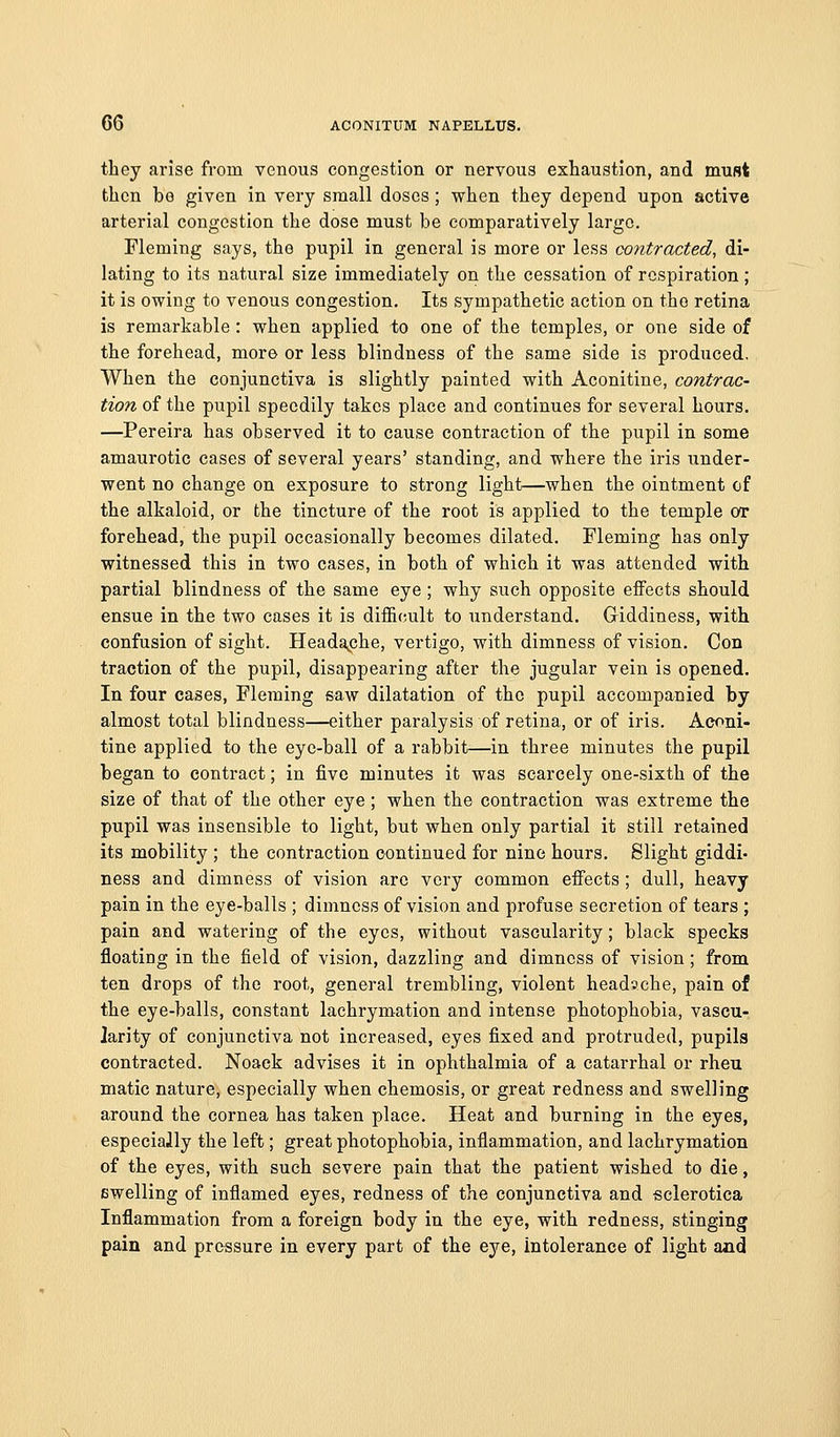 they arise from venous congestion or nervous exhaustion, and must then be given in very small doses; when they depend upon active arterial congestion the dose must be comparatively largo. Fleming says, the pupil in general is more or less contracted, di- lating to its natural size immediately on the cessation of respiration; it is owing to venous congestion. Its sympathetic action on tho retina is remarkable : when applied to one of the temples, or one side of the forehead, more or less blindness of the same side is produced. When the conjunctiva is slightly painted with Aconitine, contrac- tion of the pupil speedily takes place and continues for several hours. —Pereira has observed it to cause contraction of the pupil in some amaurotic cases of several years' standing, and where the iris under- went no change on exposure to strong light—when the ointment of the alkaloid, or the tincture of the root is applied to the temple or forehead, the pupil occasionally becomes dilated. Fleming has only witnessed this in two cases, in both of which it was attended with partial blindness of the same eye ; why such opposite effects should ensue in the two cases it is difficult to understand. Giddiness, with confusion of sight. Heada^che, vertigo, with dimness of vision. Con traction of the pupil, disappearing after the jugular vein is opened. In four cases, Fleming saw dilatation of tho pupil accompanied by almost total blindness—either paralysis of retina, or of iris. Aconi- tine applied to the eye-ball of a rabbit—in three minutes the pupil began to contract; in five minutes it was scarcely one-sixth of the size of that of the other eye; when the contraction was extreme the pupil was insensible to light, but when only partial it still retained its mobility ; the contraction continued for nine hours. Slight giddi- ness and dimness of vision arc very common effects; dull, heavy pain in the eye-balls ; dimness of vision and profuse secretion of tears ; pain and watering of the eyes, without vascularity; black specks floating in the field of vision, dazzling and dimness of vision; from ten drops of the root, general trembling, violent headsche, pain of the eye-balls, constant lachrymation and intense photophobia, vaseu- Jarity of conjunctiva not increased, eyes fixed and protruded, pupils contracted. Noaek advises it in ophthalmia of a catarrhal or rheu matic nature, especially when chemosis, or great redness and swelling around the cornea has taken place. Heat and burning in the eyes, especially the left; great photophobia, inflammation, and lachrymation of the eyes, with such severe pain that the patient wished to die, swelling of inflamed eyes, redness of the conjunctiva and sclerotica Inflammation from a foreign body in the eye, with redness, stinging pain and pressure in every part of the eye. Intolerance of light a«d