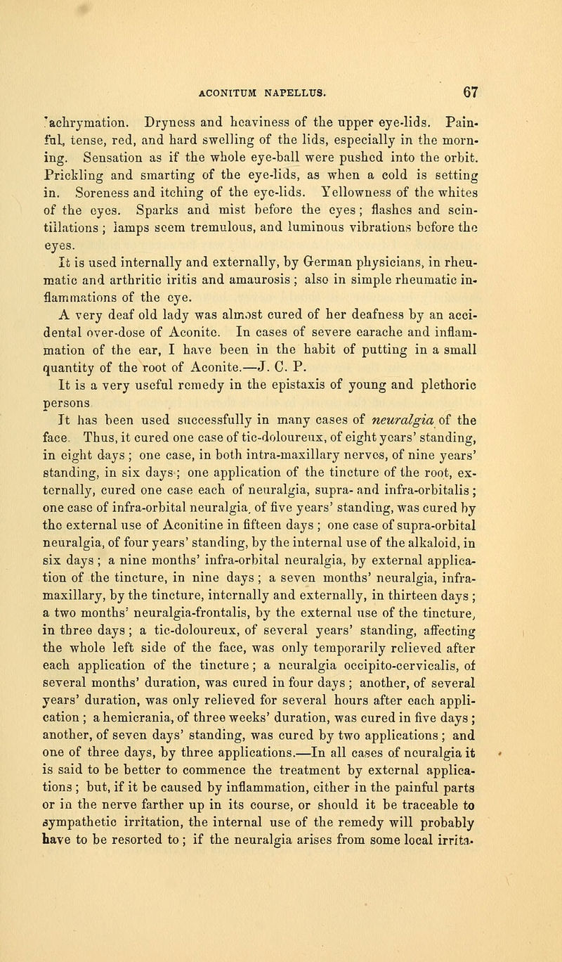 'aelirymation. Dryness and heaviness of the upper eye-lids. Pain- ful, tense, red, and hard swelling of the lids, especially in the morn- ing. Sensation as if the whole eye-ball were pushed into the orbit. Prickling and smarting of the eye-lids, as when a cold is setting in. Soreness and itching of the eye-lids. Yellowness of the whites of the eyes. Sparks and mist before the eyes; flashes and scin- tillations ; lamps seem tremulous, and luminous vibrations before the eyes. It is used internally and externally, by German physicians, in rheu- matic and arthritic iritis and amaurosis ; also in simple rheumatic in- flammations of the eye. A very deaf old lady was alm.ost cured of her deafness by an acci- dental over-dose of Aconite. In cases of severe earache and inflam- mation of the ear, I have been in the habit of putting in a small quantity of the root of Aconite.—J. C. P. It is a very useful remedy in the epistaxis of young and plethoric persons It has been used successfully in many cases of neuralgia of the face. Thus, it cured one case of tic-doloureux, of eight years' standing, in eight days ; one case, in both intra-maxillary nerves, of nine years' standing, in six days; one application of the tincture of the root, ex- ternally, cured one case each of neuralgia, supra- and infra-orbitalis ; one case of infra-orbital neuralgia, of five years' standing, was cured by the external use of Aconitine in fifteen days ; one case of supra-orbital neuralgia, of four years' standing, by the internal use of the alkaloid, in six days ; a nine months' infra-orbital neuralgia, by external applica- tion of the tincture, in nine days ; a seven months' neuralgia, infra- maxillary, by the tincture, internally and externally, in thirteen days ; a two months' neuralgia-frontalis, by the external use of the tincture^ in three days ; a tic-doloureux, of several years' standing, affecting the whole left side of the face, was only temporarily relieved after each application of the tincture; a neuralgia occipito-cervicalis, of several months' duration, was cured in four days ; another, of several years' duration, was only relieved for several hours after each appli- cation ; a hemicrania, of three weeks' duration, was cured in five days ; another, of seven days' standing, was cured by two applications ; and one of three days, by three applications.—In all cases of neuralgia it is said to be better to commence the treatment by external applica- tions ; but, if it be caused by inflammation, cither in the painfal parts or in the nerve farther up in its course, or should it be traceable to sympathetic irritation, the internal use of the remedy will probably have to be resorted to; if the neuralgia arises from some local irrita.-