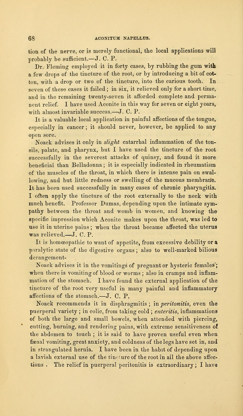 tion of the nerve, or is merely functional, the local applications will probably be sufficient.—J. C. P. Dr. Fleming employed it in forty cases, by rubbing the gum with a few drops of the tincture of the root, or by introducing a bit of cot- ton, with a drop or two of the tincture, into the carious tooth. In seven of these cases it failed ; in six, it relieved only for a short time, and in the remaining twenty-seven it afforded complete and perma- nent relief. I have used Aconite in this way for seven or eight years, with almost invariable success.—J. C. P. It is a valuable local application in painful affections of the tongue, especially in cancer; it should never, however, be applied to any open sore. Noack advises it only in slight catarrhal inflammation of the ton- sils, palate, and pharynx, but I have used the tincture of the root successfully in the severest attacks of quinsy, and found it more beneficial than Belladonna; it is especially indicated in rheumatism of the muscles of the throat, in which there is intense pain on swal- lowing, and but little redness or swelling of the mucous membratfe. It has been used successfully in many cases of chronic pharyngitis. I often apply the tincture of the root externally to the neck with much benefit. Professor Dumas, depending upon the intimate sym- pathy between the throat and womb in women, and knowing the specific impression which Aconite makes upon the throat, was led to use it in uterine pains ; when the throat became affected the uterus was relieved.—J. C. P. It is homoeopathic to want of appetite, from excessive debility or a paralytic state of the digestive organs ; also to well-marked bilious derangement- Noack advises it in the vomitings of pregnant or hysteric females'; when there is vomiting of blood or worms ; also in cramps and inflam- mation of the stomach. I have found the external application of the tincture of the root very useful in many painful and inflammatory affections of the stomach.—J. C. P. Noack recommends it in disphragmitis ; in peritonitis, even the puerperal variety ; in colic, from taking cold ; enteritis, inflammations of both the large and small bowels, when attended with piercing, cutting, burning, and rendering pains, with extreme sensitiveness of the abdomen to touch ; it is said to have proven useful even when faeaal vomiting, great anxiety, and coldness of the legs have set in, and in strangulated hernia. I have been in the habit of depending upon a lavish external use of the tindurc of the root in ail the above affec- tions . The relief in puerperal peritonitis is extraordinary ; I have