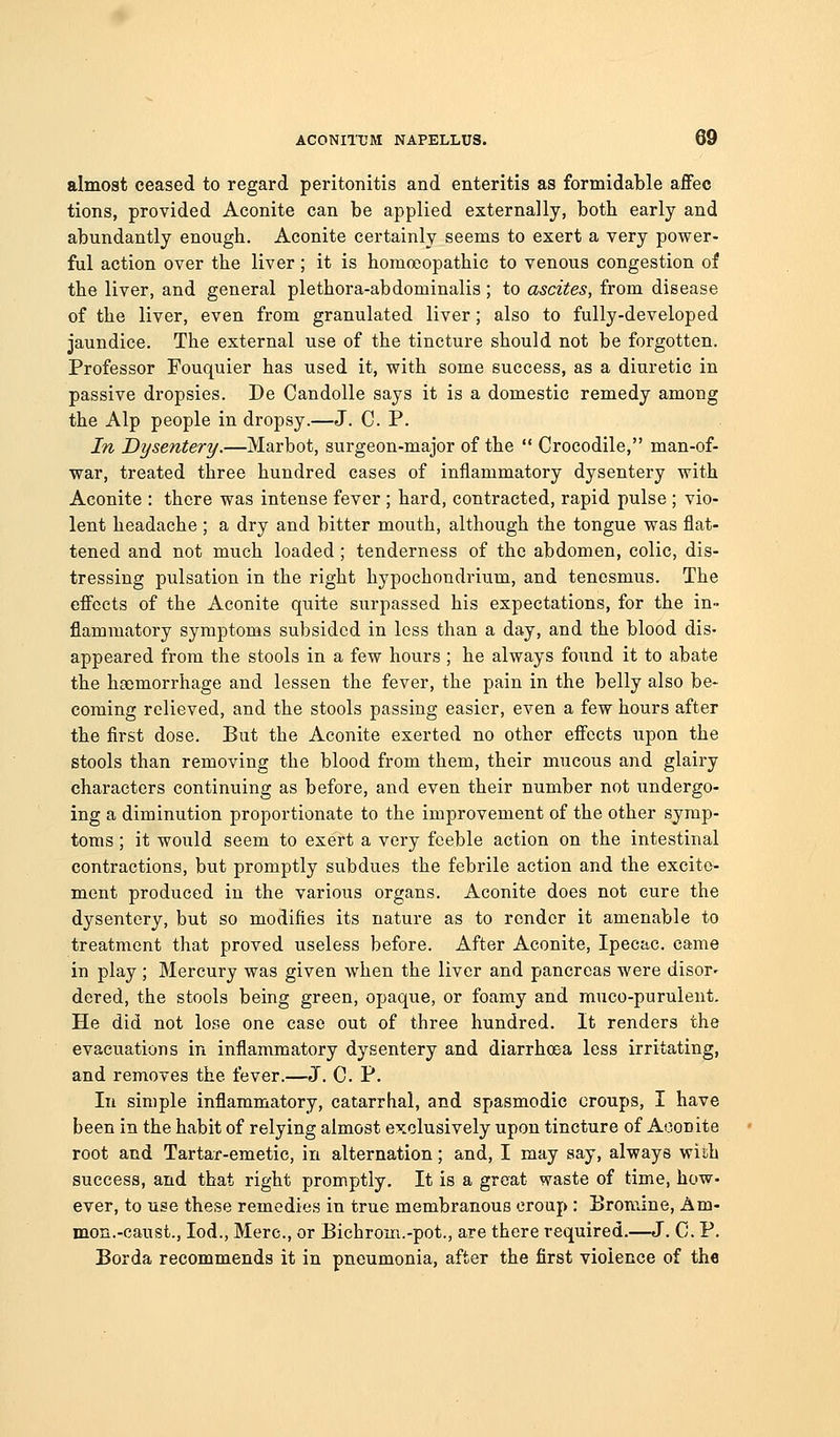 almost ceased to regard peritonitis and enteritis as formidable affec tions, provided Aconite can be applied externally, both early and abundantly enough. Aconite certainly seems to exert a very power- ful action over the liver; it is homoeopathic to venous congestion of the liver, and general plethora-abdominalis ; to ascites, from disease of the liver, even from granulated liver; also to fully-developed jaundice. The external use of the tincture should not be forgotten. Professor Fouquier has used it, with some success, as a diuretic in passive dropsies. De Candolle says it is a domestic remedy among the Alp people in dropsy.—J. C. P. In Dysentery.—Marbot, surgeon-major of the  Crocodile, man-of- war, treated three hundred cases of inflammatory dysentery with Aconite : there was intense fever ; hard, contracted, rapid pulse ; vio- lent headache ; a dry and bitter mouth, although the tongue was flat- tened and not much loaded ; tenderness of the abdomen, colic, dis- tressing pulsation in the right hypochondrium, and tenesmus. The effects of the Aconite quite surpassed his expectations, for the in- flammatory symptoms subsided in less than a day, and the blood dis- appeared from the stools in a few hours ; he always found it to abate the haemorrhage and lessen the fever, the pain in the belly also be- coming relieved, and the stools passing easier, even a few hours after the first dose. But the Aconite exerted no other effects upon the stools than removing the blood from them, their mucous and glairy characters continuing as before, and even their number not xmdergo- ing a diminution proportionate to the improvement of the other symp- toms ; it would seem to exert a very feeble action on the intestinal contractions, but promptly subdues the febrile action and the excite- ment produced in the various organs. Aconite does not cure the dysentery, but so modifies its nature as to render it amenable to treatment that proved useless before. After Aconite, Ipecac, came in play ; Mercury was given when the liver and pancreas were disor^ dered, the stools being green, opaque, or foamy and muco-purulent. He did not lose one case out of three hundred. It renders the evacuations in inflammatory dysentery and diarrhoea less irritating, and removes the fever.—J. C. P. In simple inflammatory, catarrhal, and spasmodic croups, I have been in the habit of relying almost exclusively upon tincture of Aconite root and Tartar-emetic, in alternation; and, I may say, always with success, and that right promptly. It is a great waste of time, how- ever, to use these remedies in true membranous croup: Bromine, Am- mon.-caust., lod., Merc, or Bichrom.-pot., are there required.—J. C. P. Borda recommends it in pneumonia, after the first violence of the