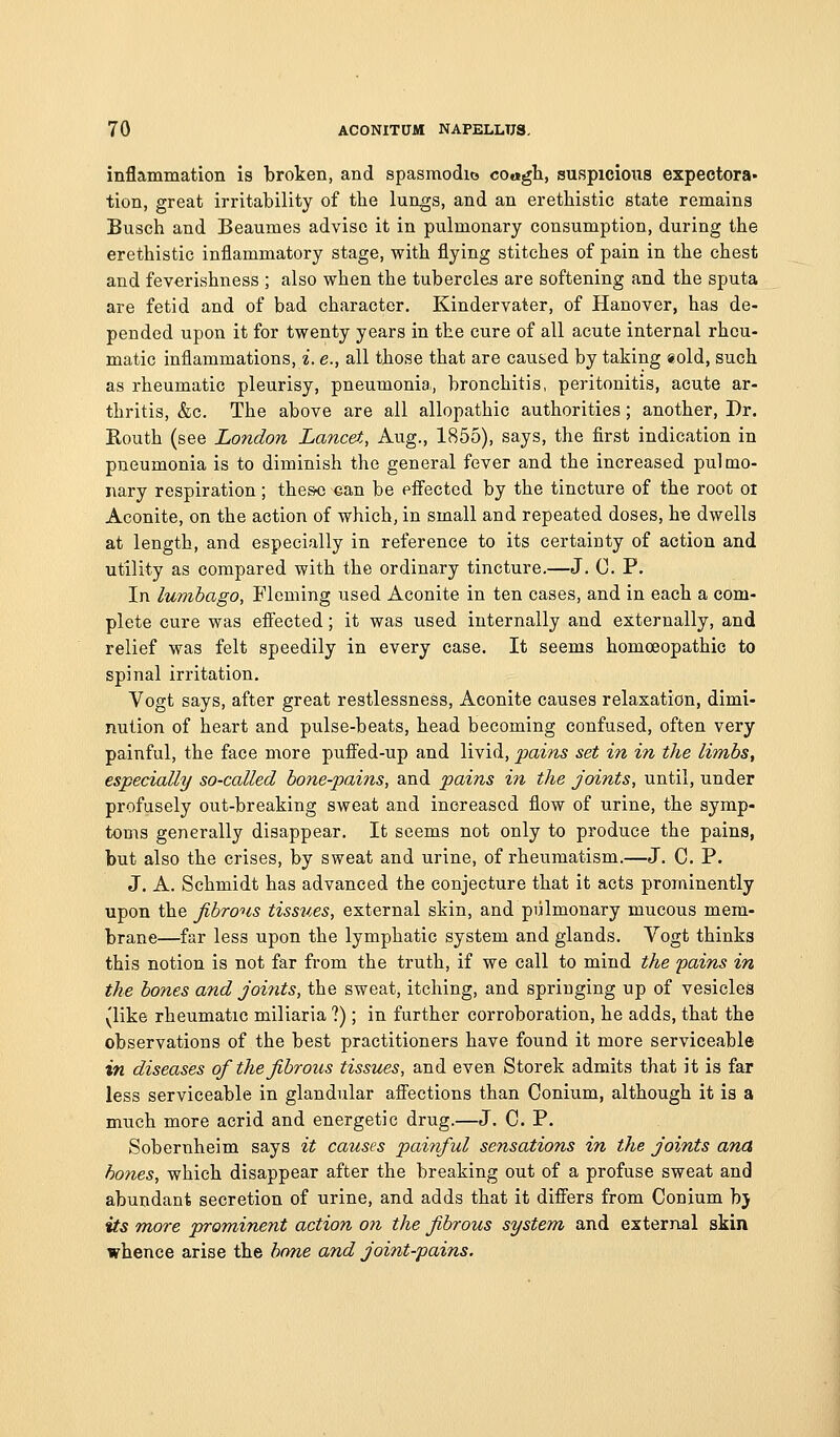 inflammation is broken, and spasmodio coagh, suspicions expectora* tion, great irritability of the lungs, and an eretbistic state remains Busch and Beaumes advise it in pulmonary consumption, during tbe eretbistic inflammatory stage, with flying stitcbes of pain in tbe cbest and feverisbness ; also wben tbe tubercles are softening and tbe sputa are fetid and of bad cbaracter. Kindervater, of Hanover, bas de- pended upon it for twenty years in tbe cure of all acute internal rbcu- matic inflammations, i. e., all tbose tbat are caused by taking sold, such as rbeumatic pleurisy, pneumonia, broncbitis, peritonitis, acute ar- thritis, &c. Tbe above are all allopathic authorities; another. Dr. Koutb (see London Lancet, Aug., 1855), says, the first indication in pneumonia is to diminish the general fever and tbe increased pulmo- nary respiration; theso ^an be effected by tbe tincture of the root oi Aconite, on tbe action of which, in small and repeated doses, he dwells at length, and especially in reference to its certainty of action and utility as compared with tbe ordinary tincture.—J. 0. P. In lumbago, Fleming used Aconite in ten cases, and in each a com- plete cure was eflFected; it was used internally and externally, and relief was felt speedily in every case. It seems bomcEopatbic to spinal irritation. Vogt says, after great restlessness. Aconite causes relaxation, dimi- nution of heart and pulse-beats, head becoming confused, often very painful, tbe face more pufFed-up and livid, pains set in in the limbs, especially so-called bone-pains, and pains in the joints, until, under profusely out-breaking sweat and increased flow of urine, the symp- toms generally disappear. It seems not only to produce the pains, but also the crises, by sweat and urine, of rheumatism.—J. C. P. J. A. Schmidt has advanced tbe conjecture that it acts proiainently upon tbe fibrous tissues, external skin, and pulmonary mucous mem- brane—far less upon tbe lymphatic system and glands. Vogt thinks this notion is not far from the truth, if we call to mind the pains in the bones and joints, the sweat, itching, and springing up of vesicles (like rheumatic miliaria ?); in further corroboration, he adds, that the observations of the best practitioners have found it more serviceable in diseases of the fibrous tissues, and even Storek admits tbat it is far less serviceable in glandular afiections than Conium, although it is a much more acrid and energetic drug.—J. 0. P. Sobernbeim says it causes painful sensations in the joints ana hones, which disappear after the breaking out of a profuse sweat and abundant secretion of urine, and adds that it differs from Conium bj its more prominent action on the fibrous system and external skin whence arise tbe hone and joint-pains.