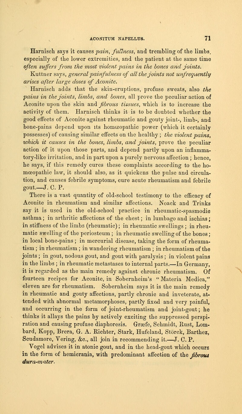 Harniscli says it causes pain, fuUness, and tremlbling of the limbs, especially of the lower extremities, and the patient at the same time often suffers from the most violent pains in the bones and jomts. Kuttner says, general painfulness of all the joints not unfrequently arises after large doses of Aconite. Harnisch adds that the skin-eruptions, profuse sweats, also the 'pains in the joints, limbs, and hones, all prove the peculiar action of Aconite upon the skin and fibrous tissues, which is to increase the activity of them. Harnisch thinks it is to be doubted whether the good effects of Aconite against rheumatic and gouty joint-, limb-, and bone-pains depend upon its homoeopathic power (which it certainly possesses) of causing similar effects on the healthy ; the violent pains, which it causes in the bones, limbs, and joints, prove the peculiar action of it upon those parts, and depend partly upon an inflamma- tory-like irritation, and in part upon a purely nervous affection ; hence, he says, if this remedy cures these complaints according to the ho- moeopathic law, it should also, as it quickens the pulse and circula- tion, and causes febrile symptoms, cure acute rheumatism and febrile gout.—J. C. P. There is a vast quantity of old-school testimony to the efficacy of Aconite in rheumatism and similar affections. Noack and Trinks say it is used in the old-school practice in rheumatic-spasmodic asthma; in arthritic affections of the chest; in lumbago and ischias; in stiffness of the limbs (rheumatic); in rheumatic swellings ; in rheu- matic swelling of the periosteum ; in rheumatic swelling of the bones; in local bone-pains ; in mercurial disease, taking the form of rheuma- tism ; in rheumatism ; in wandering rheumatism ; in rheumatism of the joints ; in gout, nodous gout, and gout with paralysis ; in violent pains in the limbs ; in rheumatic metastases to internal parts,—In G-ermany, it is regarded as the main remedy against chronic rheumatism. Of fourteen recipes for Aconite, in Sobernheim's  Materia Medica, eleven are for rheumatism. Sobernheim says it is the main remedy in rheumatic and gouty affections, partly chronic and inveterate, at- tended with abnormal metamorphoses, partl'y fixed and very painful, and occurring in the form of joint-rheumatism and joint-gout; he thinks it allays the pains by actively exciting the suppressed perspi- ration and causing profuse diaphoresis. Grrasfe, Schmidt, E.ust, Lom- bard, Kopp, Brera, Gr. A. Richter, Stark, Hufeland, Storck, Barthez, Scudamore, Vering, &c., all join in recommending it.—J. C. P. Vogel advises it in atonic gout, and in the head-gout which occurs in the form of hemicrania, with predominant affection of the JUyraui dura-mater.