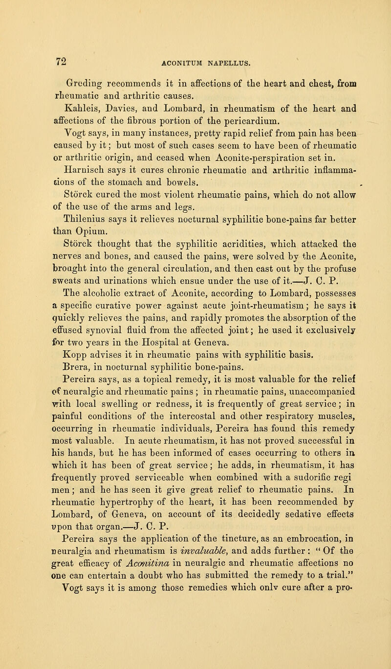 Grcding recommends it in affections of tte heart and chest, from rheumatic and arthritic causes. Kahleis, Davies, and Lombard, in rheumatism of the heart and affections of the fibrous portion of the pericardium. Vogt says, in many instances, pretty rapid relief from pain has been caused by it; but most of such cases seem to have been of rheumatic or arthritic origin, and ceased when Aconite-perspiration set in. Harnisch says it cures chronic rheumatic and arthritic inflamma- tions of the stomach and bowels. Storck cured the most violent rheumatic pains, which do not allow of the use of the arms and legs. Thilenius says it relieves nocturnal syphilitic bone-pains far better than Opium. Storck thought that the syphilitic acridities, which attacked the nerves and bones, and caused the pains, were solved by the Aconite, broaght into the general circulation, and then cast out by the profuse sweats and urinations which ensue under the use of it.—J. C. P. The alcoholic extract of Aconite, according to Lombard, possesses a specific curative power against acute joint-rheumatism; he says it quickly relieves the pains, and rapidly promotes the absorption of the effused synovial fluid from the affected joint; he used it exclusively for two years in the Hospital at Greneva. Kopp advises it in rheumatic pains with syphilitic basis. Brera, in nocturnal syphilitic bone-pains. Pereira says, as a topical remedy, it is most valuable for the relief of neuralgic and rheumatic pains ; in rheumatic pains, unaccompanied with local swelling or redness, it is frequently of great service; in painful conditions of the intercostal and other respiratory muscles, occurring in rheumatic individuals, Pereira has found this remedy most valuable. In acute rheumatism, it has not proved successful in his hands, but he has been informed of cases occurring to others iu which it has been of great service; he adds, in rheumatism, it has frequently proved serviceable when combined with a sudorific regi men; and he has seen it give great relief to rheumatic pains. In rheumatic hypertrophy of the heart, it has been recommended by Lombard, of Greneva, on account of its decidedly sedative effects upon that organ.—J. C. P. Pereira says the application of the tincture, as an embrocation, in neuralgia and rheumatism is invaluable, and adds further :  Of the great efficacy of Acmiitina in neuralgic and rheumatic affections no one can entertain a doubt who has submitted the remedy to a trial. Vogt says it is among those remedies which onlv cure after a pro-