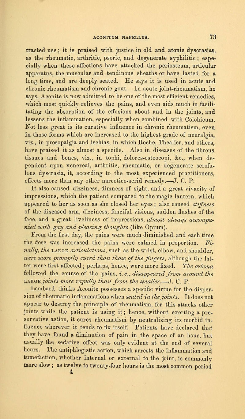 tracted use; it is praised with justice in old and atonic dyscrasias, as the rheumatic, arthritic, psoric, and degenerate syphilitic; espe- cially when these affections have attacked the periosteum, articular apparatus, the muscular and tendinous sheaths or have lasted for a long time, and are deeply seated. He says it is used in acute and chronic rheumatism and chronic gout. In acute joint-rheumatism, he says, Aconite is now admitted to be one of the most efficient remedies, which most quickly relieves the pains, and even aids much in facili- tating the absorption of the effusions about and in the joints, and lessens the inflammation, especially when combined with Colchicum. Not less great is its curative influence in chronic rheumatism, even in those forms which are increased to the highest grade of neuralgia, viz., in prosopalgia and ischias, in which Roche, Thealier, and others, have praised it as almost a specific. Also in diseases of the fibrous tissues and bones, viz., in tophi, dolores-osteocopi, &c., when de- pendent upon venereal, arthritic, rheumatic, or degenerate scrofu- lous dyscrasia, it, according to the most experienced practitioners, effects more than any other narcotico-acrid remedy.—J. C. P. It also caused dizziness, dimness of sight, and a great vivacity of impressions, which the patient compared to the magic lantern, which appeared to her as soon as she closed her eyes; also caused stiffness of the diseased arm, dizziness, fanciful visions, sudden flushes of the face, and a great liveliness of impressions, almost always accompa- nied with gay and pleasing thoughts (like Opium). From the first day, the pains were much diminished, and each time the dose was increased the pains were calmed in proportion. Fi- nally, the large articulations, such as the wrist, elbow, and shoulder, were more promptly cured than those of the fingers, although the lat- ter were first affected ; perhaps, hence, were more fixed. The adema followed the course of the pains, i.e., disappeared from aro^indthe -Lh.-B.G'^ joints more rapidly than from the s^nialler.—J. C. P. Lombard thinks Aconite possesses a specific virtue for the disper- sion of rheumatic inflammations when seated in the joints. It does not appear to destroy the principle of rheumatism, for this attacks other joints while the patient is using it; hence, without exerting a pre- servative action, it cures rheumatism by neutralizing its morbid in- fluence wherever it tends to fix itself. Patients have declared that they have found a diminution of pain in the space of an hour, but usually the sedative effect was only evident at the end of several hours. The antiphlogistic action, which arrests the inflammation and tumefaction, whether internal or external to the joint, is commonly more slow ; as twelve to twenty-four hours is the most common period