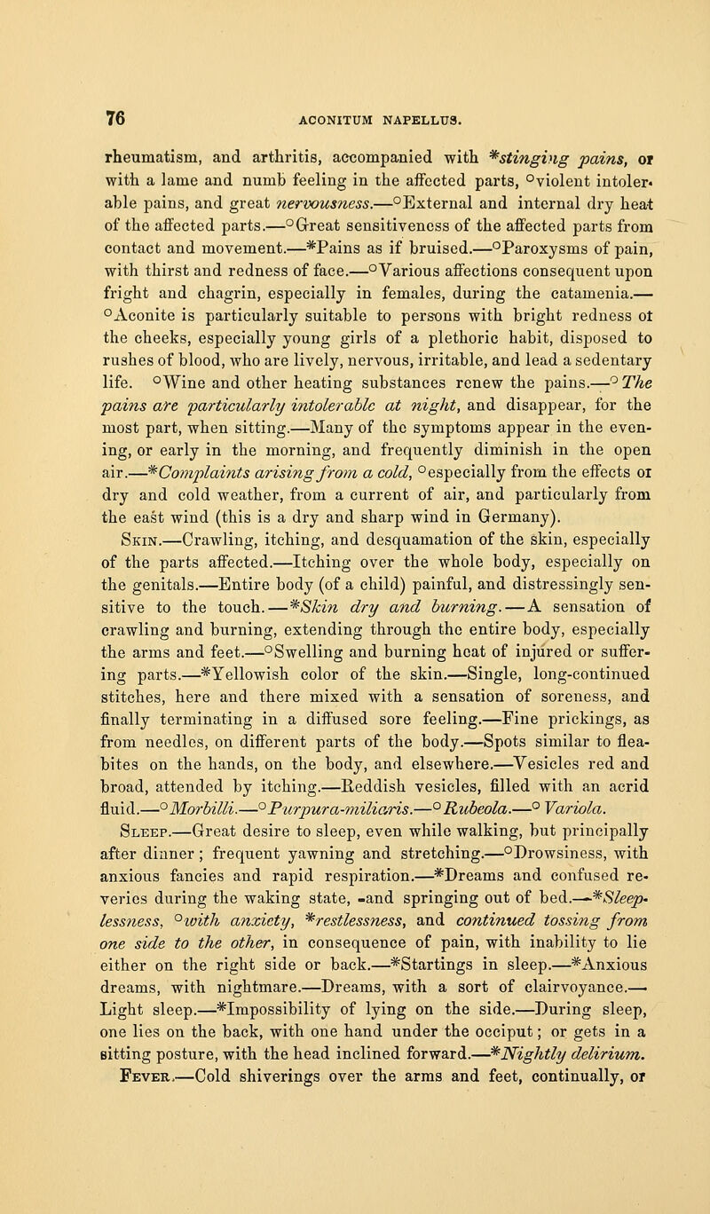 rheumatism, and arthritis, accompanied with *stmgi)ig pains, or with a lame and numb feeling in the affected parts, ^violent intoler* able pains, and great nerwusness.—^External and internal dry hea-t of the aifected parts.—°G-reat sensitiveness of the affected parts from contact and movement.—*Pains as if bruised.—^Paroxysms of pain, with thirst and redness of face.—°Various affections consequent upon fright and chagrin, especially in females, during the catamenia.— °Aconite is particularly suitable to persons with bright redness ot the cheeks, especially young girls of a plethoric habit, disposed to rushes of blood, who are lively, nervous, irritable, and lead a sedentary life. °Wine and other heating substances renew the pains.—'^ The 'pains ate 'particularly intolerable at night, and disappear, for the most part, when sitting.—Many of the symptoms appear in the even- ing, or early in the morning, and frequently diminish in the open air.—^Complaints arising from a cold, ^especially from the effects oi dry and cold weather, from a current of air, and particularly from the east wind (this is a dry and sharp wind in Germany). Skin.—Crawling, itching, and desquamation of the skin, especially of the parts affected.—Itching over the whole body, especially on the genitals.—Entire body (of a child) painful, and distressingly sen- sitive to the touch.—*Skin dry and burning.—A sensation of crawling and burning, extending through the entire body, especially the arms and feet.—^Swelling and burning heat of injured or suffer- ing parts.—^Yellowish color of the skin.—Single, long-continued stitches, here and there mixed with a sensation of soreness, and finally terminating in a diffused sore feeling.—Fine prickings, as from needles, on different parts of the body.—Spots similar to flea- bites on the hands, on the body, and elsewhere.—^Vesicles red and broad, attended by itching.—Eeddish vesicles, filled with an acrid fluid.—°Morbilli.—°Purpura-miliaris.—°Rubeola.—° Variola. Sleep.—Great desire to sleep, even while walking, but principally after dinner; frequent yawning and stretching.—^Drowsiness, with anxious fancies and rapid respiration.—^*Dreams and confused re- veries during the waking state, -and springing out of bed.—^/S/eep- lessness, °ioith anxiety, ^restlessness, and continued tossing from one side to the other, in consequence of pain, with inability to lie either on the right side or back.—*Startings in sleep.—*=Anxious dreams, with nightmare.—Dreams, with a sort of clairvoyance.^ Light sleep.—^Impossibility of lying on the side.—During sleep, one lies on the back, with one hand under the occiput; or gets in a Bitting posture, with the head inclined forward.—^Nightly delirium. Fever,—Cold shiverings over the arms and feet, continually, or