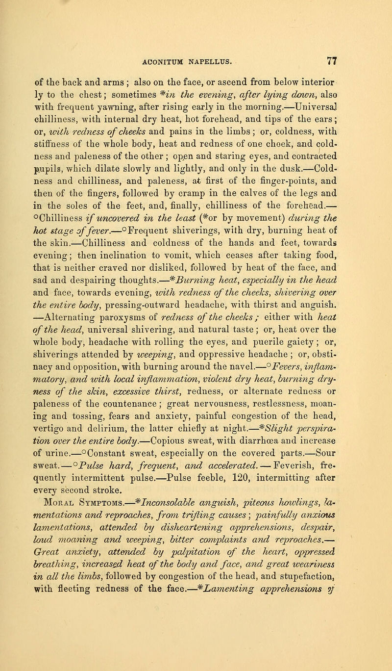 of the back and arms ; also on the face, or ascend from below interior ly to the chest; sometimes ^in the evening, after lying dawn, also with frequent yawning, after rising early in the morning.—Universal chilliness, with internal dry heat, hot forehead, and tips of the ears; or, with redness of cheeks and pains in the limbs; or, coldness, with stiffness of the whole body, heat and redness of one choek, and cold- ness and paleness of the other ; opjen and staring eyes, and contracted piupils, which dilate slowly and lightly, and only in the dusk.—Cold- ness and chilliness, and paleness, at first of the finger-points, and then of the fingers, followed by cramp in the calves of the legs and in the soles of the feet, and, finally, chilliness of the forehead.— o Chilliness if uncovered in the least (*or by movement) during the hot stage of fever.—° Frequent shiverings, wilh dry, burning heat of the skin.—Chilliness and coldness of the hands and feet, towards evening; then inclination to vomit, which ceases after taking food, that is neither craved nor disliked, followed by heat of the face, and sad and despairing thoughts.—* Burning heat, especially in the head and face, towards evening, with redness of the cheeks, shivering over the entire body, pressing-outward headache, with thirst and anguish. —Alternating paroxysms of redness of the cheeks ; either with heat of the head, universal shivering, and natural taste; or, heat over the whole body, headache with rolling the eyes, and puerile gaiety ; or, shiverings attended by weeping, and oppressive headache ; or, obsti- nacy and opposition, with burning around the navel.—^Feoers, inflam- matory, and with local inflammation, violent dry heat, burning dry- ness of the skin, excessive thi?'st, redness, or alternate redness or paleness of the countenance; great nervousness, restlessness, moan- ing and tossing, fears and anxiety, painful congestion of the head, vertigo and delirium, the latter chiefly at night.—^Slight perspira- tion over the entire body.—Copious sweat, with diarrhoea and increase of urine.—°Constant sweat, especially on the covered parts.—Sour sweat.—°Pulse hard, frequent, and accelerated. — Feverish, fre- quently intermittent pulse.—Pulse feeble, 120, intermitting after every second stroke. Moral Symptoms.—^Inconsolable anguish, piteous liowlings, I-a- mentations and reproaches, frmn trifling causes; painfully anxious lamentations, attended by disheartening apprehensions, despair, loud moaning and weeping, bitter complaints and reproaches.— Great anxiety, attended by palpitation of the heart, oppressed breathing, increased heat of the body and face, and great weariness in all the limbs, followed by congestion of the head, and stupefaction, with fleeting redness of the face.—^Lamenting apprehensions of