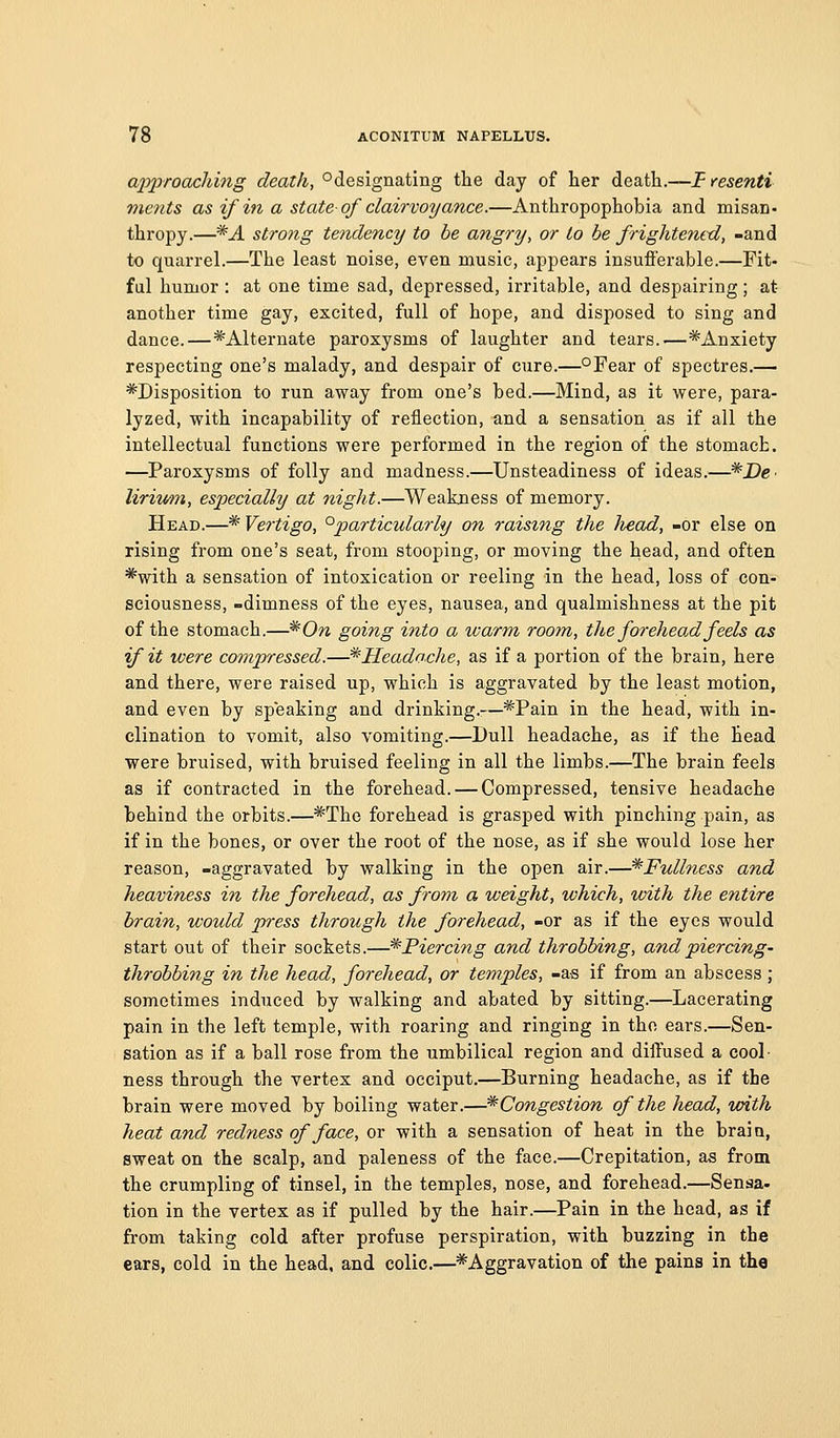 approaching death, °designating the day of her ^^viSh.—T resenti ments as if in a state of clairvoyance.—Anthropophobia and misan. thropy.—*A strong tendency to be angry, or to he frightened, -and to quarrel.—The least noise, even music, appears insufferable.—Fit- fal humor : at one time sad, depressed, irritable, and despairing; at another time gay, excited, full of hope, and disposed to sing and dance.—^Alternate paroxysms of laughter and tears.-—*Anxiety respecting one's malady, and despair of cure.—°Fear of spectres.— ^Disposition to run away from one's bed.—Mind, as it were, para- lyzed, with incapability of reflection, and a sensation as if all the intellectual functions were performed in the region of the stomach. —Paroxysms of folly and madness.—Unsteadiness of ideas.—^De^ lirim7%, especially at night.—Weakxiess of memory. Head.—* Vertigo, ^particularly on raising the head, -or else on rising from one's seat, from stooping, or moving the head, and often *with a sensation of intoxication or reeling in the head, loss of con- sciousness, -dimness of the eyes, nausea, and qualmishness at the pit of the stomach.—*0w going into a warm room, tlte forehead feels as if it were compressed.—^Headache, as if a portion of the brain, here and there, were raised up, which is aggravated by the least motion, and even by speaking and drinking.:—*Pain in the head, with in- clination to vomit, also vomiting.—Dull headache, as if the Head were bruised, with bruised feeling in all the limbs.—The brain feels as if contracted in the forehead. — Compressed, tensive headache behind the orbits.—*The forehead is grasped with pinching pain, as if in the bones, or over the root of the nose, as if she would lose her reason, -aggravated by walking in the open air.—*Fullness and heaviness in the forehead, as from a weight, which, with the entire brain, would press through the forehead, -or as if the eyes would start out of their sockets.—* Piercing and throbbing, and piercing- throbbing in the head, forehead, or temples, -as if from an abscess; sometimes induced by walking and abated by sitting.—Lacerating pain in the left temple, with roaring and ringing in the ears.—Sen- sation as if a ball rose from the umbilical region and diffused a cool- ness through the vertex and occiput.—Burning headache, as if the brain were moved by boiling water.—'^Congestion of the head, with heat and redness of face, or with a sensation of heat in the brain, sweat on the scalp, and paleness of the face.—Crepitation, as from the crumpling of tinsel, in the temples, nose, and forehead.—Sensa- tion in the vertex as if pulled by the hair.—Pain in the head, as if from taking cold after profuse perspiration, with buzzing in the ears, cold in the head, and colic.—^Aggravation of the pains in the